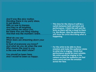 And it was like slow motion,
Standing there in my party dress,
In red lipstick,
With no one to impress,
And they're all laughing,
And asking me about you,
But there was one thing missing,
And that was the moment I knew.
What do you say
When tears are streaming down your
face
In front of everyone you know?
And what do you do when the one
Who means the most to you
Is the one who didn't show?
You should've been here.
And I would've been so happy.

◦ This time for the chorus it will be a
switch between both narrative and
performance. I think this will suit the
lyrics as there will be a visual to them
i.e. the dinner. Also the performance
will show the artist describing what is
happening.

◦ For the artist to be able to show
emotion and make the audience relate
to what she is singing, I think that
performance would be most suitable.
My artist would be singing to the
camera so that the audience can feel
every word and see the emotion
across her face.

 