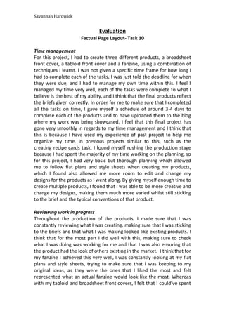 Savannah Hardwick
Evaluation
Factual Page Layout- Task 10
Time management
For this project, I had to create three different products, a broadsheet
front cover, a tabloid front cover and a fanzine, using a combination of
techniques I learnt. I was not given a specific time frame for how long I
had to complete each of the tasks, I was just told the deadline for when
they were due, and I had to manage my own time within this. I feel I
managed my time very well, each of the tasks were complete to what I
believe is the best of my ability, and I think that the final products reflect
the briefs given correctly. In order for me to make sure that I completed
all the tasks on time, I gave myself a schedule of around 3-4 days to
complete each of the products and to have uploaded them to the blog
where my work was being showcased. I feel that this final project has
gone very smoothly in regards to my time management and I think that
this is because I have used my experience of past project to help me
organize my time. In previous projects similar to this, such as the
creating recipe cards task, I found myself rushing the production stage
because I had spent the majority of my time working on the planning, so
for this project, I had very basic but thorough planning which allowed
me to follow flat plans and style sheets when creating my products,
which I found also allowed me more room to edit and change my
designs for the products as I went along. By giving myself enough time to
create multiple products, I found that I was able to be more creative and
change my designs, making them much more varied whilst still sticking
to the brief and the typical conventions of that product.
Reviewing work in progress
Throughout the production of the products, I made sure that I was
constantly reviewing what I was creating, making sure that I was sticking
to the briefs and that what I was making looked like existing products. I
think that for the most part I did well with this, making sure to check
what I was doing was working for me and that I was also ensuring that
the product had the look of others existing in the market. I think that for
my fanzine I achieved this very well, I was constantly looking at my flat
plans and style sheets, trying to make sure that I was keeping to my
original ideas, as they were the ones that I liked the most and felt
represented what an actual fanzine would look like the most. Whereas
with my tabloid and broadsheet front covers, I felt that I could’ve spent
 