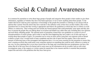 Social & Cultural Awareness 
It is common for journalists to write about large groups of people and categorize these people to their readers to give them 
information, regardless of whether they have first hand experience or not or know anything about these people. To the 
readers that haven’t had any prior experience or knowledge of the people the journalist is referring to can end up with an 
opinion that is purely from the article they have read due to the influence some writers have on their readers. Due to this, 
journalists have to ensure that their writing is appropriate and follows the guidelines in which they have to follow to avoid 
offence or controversy. Their writing must not include any biased opinions that could potentially cause upset and they also 
have to present the people they are talking about in an honest and helpful way rather than only including their own opinions 
and most likely offending people. The national union of journalists created their own guidelines as a result of a lot of 
misrepresentation of certain groups, and in order to stop this from happening they have made a set of rules and ways of 
writing about these people or topics. If a journalist was to write an entire article using their own opinions with no factual 
evidence to back it up, it would result in many complaints and also risk of upset from the readers. Due to the massive 
amount of following some of the newspapers and magazines have, it is even more essential for the journalists to ensure they 
aren’t creating an article that could easily sway someones opinion on something that could be easily offensive or untrue in 
any way. In news reporting this is even more crucial due to the large and viewership that news programmes can have, this 
means that all of the news has to be factual and in some cases not all information can be revealed, such as with crime 
investigations many of the suspects or victims cannot be named due to law reasons and this is essential that journalists 
respect this and stick to the guidelines that they have been given. 
 