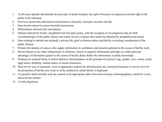 1. At all times upholds and defends the principle of media freedom, the right of freedom of expression and the right of the 
public to be informed. 
2. Strives to ensure that information disseminated is honestly conveyed, accurate and fair. 
3. Does her/his utmost to correct harmful inaccuracies. 
4. Differentiates between fact and opinion. 
5. Obtains material by honest, straightforward and open means, with the exception of investigations that are both 
overwhelmingly in the public interest and which involve evidence that cannot be obtained by straightforward means. 
6. Does nothing to intrude into anybody’s private life, grief or distress unless justified by overriding consideration of the 
public interest. 
7. Protects the identity of sources who supply information in confidence and material gathered in the course of her/his work. 
8. Resists threats or any other inducements to influence, distort or suppress information and takes no unfair personal 
advantage of information gained in the course of her/his duties before the information is public knowledge. 
9. Produces no material likely to lead to hatred or discrimination on the grounds of a person’s age, gender, race, colour, creed, 
legal status, disability, marital status, or sexual orientation. 
10. Does not by way of statement, voice or appearance endorse by advertisement any commercial product or service save for 
the promotion of her/his own work or of the medium by which she/he is employed. 
11. A journalist shall normally seek the consent of an appropriate adult when interviewing or photographing a child for a story 
about her/his welfare. 
12. Avoids plagiarism. 
 