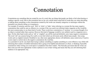 Connotation 
Connotations are something that are created by use of a word, they are things that people can think or feel when hearing or 
reading a specific word. Due to this journalists have to be very careful about what kind of words they use when describing 
or talking about something, as the connotations created by the words can instantly categorize or stereotype without the 
journalist even directly doing so or meaning to. 
For example; If someone used the word ‘bird’ or ‘chick’ or ‘babe’ when referring to a woman this has many negative 
connotations that could be seen as offensive to a woman if this was used in an informal chatty magazine as this would be 
the most common place to see these kind of words. These words have connotations of ‘unclassy’ or a woman thought of as 
an object or animal rather than a person. However this kind of language would be very unlikely used in a magazine now a 
days. On the other hand words such as ‘old’ or ‘crippled’ can still be used and definitely carry many negative connotations. 
The word ‘old’ can connote being ill or unfit or even frail which can obviously easily offend many people. Also using 
words such as crippled instead of disabled or any other more appropriate choices will definitely cause controversy if used in 
a news report or article due to the negative connotations the word has. 
As a journalist it can be very hard when trying to phrase something or explain something in a non-offensive way whilst still 
informing their readers of truthful information that is going to be helpful and informative to them, so thinking of possible 
connotations when writing can avoid upset or complaints from their readers. This basically just means that the writer can 
then come up with more appropriate words or phrases to use in their writing and means that they are still informing their 
audience in an appropriate way. 
 