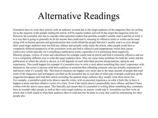 Alternative Readings 
Journalists have to write their articles with an audience in mind due to the target audience of the magazine they are writing 
for as the majority of the people reading the article will be regular readers and will fit the target the magazine aims for. 
However the journalist also has to consider other potential readers that possibly wouldn’t usually read it and has to write it 
in a way that is going to generally be fit for anyone that could read it, meaning no offensive terms or words can be used 
along with no biased opinions and generalisations that could offend the people that don’t usually read it as even though 
their usual target audience may not find any offence and actually really enjoy the article, other people could have a 
completely different perspective of the journalists work and find it offensive and inappropriate which then causes 
controversy which typically isn’t something a publication wants, especially if it is portraying them negatively. 
Minority groups, victims of crime and subcultures for example could read an article and find it extremely offensive and see 
it in a completely different way to what the target audience does. This can cause many problems for both the writer and the 
publication in which the article is shown, as it all depends on each individual persons interpretations, opinions and 
experiences. This could happen for example if a journalist tries to write a story about something they aren’t experience with 
themselves, but writes it anyway with their audience in mind but then offending someone who has actually experienced it 
and knows what it’s actually like. This kind of situation can happen very easily due to the large amount of people that read 
some of the magazines and newspapers out there as the journalist has no real idea of what type of people could pick up the 
magazine/newspaper and read their article excluding the general target audience they usually write their stories for. 
For example, a journalist could write about a specific crime, with no personal experience on what it feels like to have it 
happen to them and then offend a victim of a crime. Even if the article doesn’t purposefully show offence and hasn’t been 
written with the aim to cause upset. This basically just means that if a journalist is writing about something they constantly 
have to consider other people as well as their main target audience as anyone could read it. Journalists can then write an 
article that is both suited to what their audience likes to read and also be done in a way that could be entertaining for other 
people also. 
