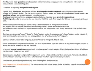 The NUJ have clear guidelines on all aspects in relation to making sure you are not being offensive in the work you 
produce that is a service to he public. 
Guidelines on reporting immigration and asylum: 
Use the term "immigrant" with caution, it is still wrongly used to describe people born in Britain. Asylum seeker, 
refugee or EU migrant worker? Get the terminology right. Asylum seeker is a person who has left their home country as 
a political refugee and is seeking asylum in another country. 
A refugee is someone who was an asylum seeker but who has now been granted refugee status. 
An EU migrant worker is someone who has moved to the UK to work. Their stay in the UK may be temporary or longer 
term. 
When quoting politicians or public figures, verify if their statements on immigration are factual. 
Ask experts who can help set the context and ensure you check details with a reputable source. 
Many allegations are made about asylum seekers, ensure you substantiate them, if they are unable to be verified, make 
this clear. 
Don't use terms such as "bogus", "illegal" or "failed" asylum seeker. If necessary, use "refused" asylum seeker instead. A 
fairer term to use for someone who has outstayed their visa is "undocumented" or "irregular". 
Don't use emotive, value-laden language, such as "floods" of immigrants. Stick to facts. 
These guidelines are very clear and detailed. You must stick to these, if you are not sure at any point during the process of 
writing and article. Make sure you ask the union. 
In terms of general guidelines you must only include a person's race if relevant. Check that you have it right. Would you 
mention race if the person was white? 
Do not assume a cultural background from a person's name – check with them or their community. Remember that Black 
communities are culturally diverse. Get a full and correct view from representative organisations. 
Exercise care, balance and proportionality when covering race relations issues. 
https://www.nuj.org.uk/work/nuj-ethics/ The union can help with ethical issues via the NUJ ethics council, ethics helpline 
and email support. 
 