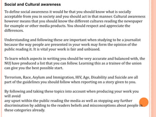 Social and Cultural awareness 
To define social awareness it would be that you should know what is socially 
acceptable from you in society and you should act in that manner. Cultural awareness 
however means that you should know the different cultures reading the newspaper 
for example or other media products. You should respect and appreciate the 
differences. 
Understanding and following these are important when studying to be a journalist 
because the way people are presented in your work may form the opinion of the 
public reading it. It is vital your work is fair and unbiased. 
To learn which aspects in writing you should be very accurate and balanced with, the 
NUJ have produced a list that you can follow. Learning this as a trainee of the union 
can give you the best possible start. 
Terrorism, Race, Asylum and Immigration, HIV, Age, Disability and Suicide are all 
part of the guidelines you should follow when reporting on a story given to you. 
By following and taking these topics into account when producing your work you 
will avoid 
any upset within the public reading the media as well as stopping any further 
discrimination by adding to the readers beliefs and misconceptions about people in 
these categories already. 
 