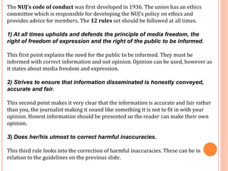 The NUJ's code of conduct was first developed in 1936. The union has an ethics 
committee which is responsible for developing the NUJ's policy on ethics and 
provides advice for members. The 12 rules set should be followed at all times. 
1) At all times upholds and defends the principle of media freedom, the 
right of freedom of expression and the right of the public to be informed. 
This first point explains the need for the public to be informed. They must be 
informed with correct information and not opinion. Opinion can be used, however as 
it states about media freedom and expression. 
2) Strives to ensure that information disseminated is honestly conveyed, 
accurate and fair. 
This second point makes it very clear that the information is accurate and fair rather 
than you, the journalist making it sound like something it is not to fit in with your 
opinion. Honest information should be presented so the reader can make their own 
opinion. 
3) Does her/his utmost to correct harmful inaccuracies. 
This third rule looks into the correction of harmful inaccuracies. These can be in 
relation to the guidelines on the previous slide. 
 
