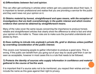 4) Differentiates between fact and opinion. 
This can often get confusing in articles when writers get very passionate about their topic. It 
is important to remain professional and realise that you are providing a service for the public 
and they want news not your opinion on it. 
5) Obtains material by honest, straightforward and open means, with the exception of 
investigations that are both overwhelmingly in the public interest and which involve 
evidence that cannot be obtained by straightforward means. 
Many of the rules cover the same issues concerning the importance to produce honest, 
reliable and straightforward articles that clearly show the difference to what is fact and what 
your opinion on the matter is. These rules are to make sure the journalist understands and 
abides by them. 
6) Does nothing to intrude into anybody’s private life, grief or distress unless justified 
by overriding consideration of the public interest. 
This covers over harassing people to gather information to produce a good story. This is 
wrong. If the public can benefit from you going out of your way to cause grief then it can be 
seen as acceptable, however in most cases this is a rule that needs to be followed. 
7) Protects the identity of sources who supply information in confidence and material 
gathered in the course of her/his work. 
It is important that if a source asks not to be mentioned, you respect their wishes and not 
include the name as this goes against their right to privacy. 
 