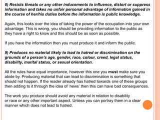 8) Resists threats or any other inducements to influence, distort or suppress 
information and takes no unfair personal advantage of information gained in 
the course of her/his duties before the information is public knowledge. 
Again, this looks over the idea of taking the power of the occupation into your own 
advantage. This is wrong, you should be providing information to the public as 
they have a right to know and this should be as soon as possible. 
If you have the information then you must produce it and inform the public. 
9) Produces no material likely to lead to hatred or discrimination on the 
grounds of a person’s age, gender, race, colour, creed, legal status, 
disability, marital status, or sexual orientation. 
All the rules have equal importance, however this one you must make sure you 
abide by. Producing material that can lead to discrimination is something that 
should not happen. If the reader already has hatred towards one of these groups 
then adding to it through the idea of ‘news’ then this can have bad consequences. 
The work you produce should avoid any material in relation to disability 
or race or any other important aspect. Unless you can portray them in a clear 
manner which does not lead to hatred. 
 
