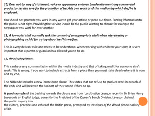 10) Does not by way of statement, voice or appearance endorse by advertisement any commercial 
product or service save for the promotion of her/his own work or of the medium by which she/he is 
employed. 
You should not promote you work in any way to get your article or piece out there. Forcing information to 
the public is not right. Providing the service should be the public wanting to choose for example the 
newspaper you work for over another. 
11) A journalist shall normally seek the consent of an appropriate adult when interviewing or 
photographing a child for a story about her/his welfare. 
This is a very delicate rule and needs to be understood. When working with children your story, it is very 
important that a parent or guardian has allowed you to do so. 
12) Avoids plagiarism. 
This can be a very common factor within the media industry and that of taking credit for someone else’s 
work. This is wrong. If you want to include extracts from a piece then you must state clearly where it is from 
and by who. 
The NUJ code includes a new 'conscience clause’ This states that can refuse to produce work in breach of 
the code and will be given the support of their union if they do so. 
A good example of the backing towards the clause was from Lord Justice Leveson recently. Sir Brian Henry 
Leveson is an English judge, currently the President of the Queen's Bench Division. Leveson chaired 
the public inquiry into 
the culture, practices and ethics of the British press, prompted by the News of the World phone hacking 
affair. 
 