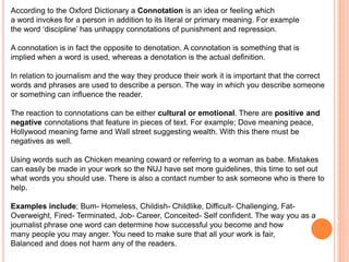 According to the Oxford Dictionary a Connotation is an idea or feeling which 
a word invokes for a person in addition to its literal or primary meaning. For example 
the word ‘discipline’ has unhappy connotations of punishment and repression. 
A connotation is in fact the opposite to denotation. A connotation is something that is 
implied when a word is used, whereas a denotation is the actual definition. 
In relation to journalism and the way they produce their work it is important that the correct 
words and phrases are used to describe a person. The way in which you describe someone 
or something can influence the reader. 
The reaction to connotations can be either cultural or emotional. There are positive and 
negative connotations that feature in pieces of text. For example; Dove meaning peace, 
Hollywood meaning fame and Wall street suggesting wealth. With this there must be 
negatives as well. 
Using words such as Chicken meaning coward or referring to a woman as babe. Mistakes 
can easily be made in your work so the NUJ have set more guidelines, this time to set out 
what words you should use. There is also a contact number to ask someone who is there to 
help. 
Examples include; Bum- Homeless, Childish- Childlike, Difficult- Challenging, Fat- 
Overweight, Fired- Terminated, Job- Career, Conceited- Self confident. The way you as a 
journalist phrase one word can determine how successful you become and how 
many people you may anger. You need to make sure that all your work is fair, 
Balanced and does not harm any of the readers. 
 