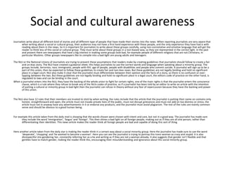 Social and cultural awareness 
Journalists write about all different kind of stories and all different type of people that have made their stories into the news. When reporting journalists are very aware that 
when writing about a social or cultural group, their audience may not have a first hand experience with these people, and the only experience they have had is with 
reading about them in the news. So it is important for journalists to write about these groups carefully, using non-connotative and emotive language that will get the 
reader to think less of this social or cultural group. They must write about these groups in a non-biased way, so they are represented in the correct light. In the past 
and present there are newspapers that have a big interest in making some groups look bad, for example people of different religions that are not Christians, in 
particular Muslims. Other groups newspapers like to compile into a bad-light are young adults and teenagers. 
The NUJ or the National Unions of Journalists are trying to prevent these assumptions that readers make by creating guidelines that journalists should follow to create a fair 
and un-bias story. The NUJ have created a guidance sheet, this helps journalists to use the correct words and language when speaking about a minority group. The 
groups include, terrorists, race, immigrants, people with HIV, age of people, people with disabilities and people who commit suicide. A journalist will sign up to be a 
part of this union, then be expected to follow these guidelines to create fair and non-bias news. But these guidelines are not legally binding and hold no significant 
place in a legal court. NUJ also make it clear that the journalist must differentiate between their opinion and the facts of a story, so there is no confusion or over-lapping 
between the two. But these guidelines are not legally binding and hold no significant place in a legal court, the editors code of practice on the other hand, is 
regulated to laws and can be binding in the court. 
When a journalist enters into the NUJ, they have the backing of the whole union to fight for certain rights, one of the main rights is that the journalist enters the conscience 
clause, which is a rule where they refuse to break any of the NUJs codes of practice, so if a journalist has been told by an editor to write an article with the intention 
of putting a cultural or minority group in bad light then the journalist can refuse in theory without any fear of repercussion because they have the backing and power 
of this union. 
The NUJ also have 12 rules that their members are trusted to stick by when writing, the rules include that the article that the journalist is putting their name on contains only 
honest, straightforward and open, the article must not invade private lives of the public, must not disrupt grievances and must not add on too distress or stress, the 
article must not in anyway have any advertisements in it or endorse any products, and the journalist must avoid plagiarism. The rest of the rules are mainly common 
sense and should be obvious to a good human being. 
For example this article taken from the daily mail is showing that the words chosen were chosen with intent and care, but not in a good way. The journalist has made sure 
they include the word ‘immigration’, ‘bogus’ and ‘foreign’. This then shines a bad light on all foreign people, making out as if they are all one person, rather than 
differentiating their identities. This news article makes the reader think all foreign people are bad and capable of doing this sort of thing. 
Here another article taken from the daily star is making the reader think in a certain way about a social minority group. Here the journalist has made sure to use the word 
‘desperate’, ‘chopping’ and ‘he wanted to become a woman’. Here you can see the journalist is trying to portray this trans-woman as crazy and stupid. It is also 
disrespectful mis-gendering her, constantly referring her as a he and writing as if they are not a woman already. It also suggests that gender isn’t flexible and that 
gentiles have to match gender, making the reader think this, encouraging their misunderstanding and ignorance about this social minority group. 
 