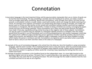 Connotation 
In journalism language is the most important thing, and the way journalists manipulate their use or choice of words can 
be harmful and misleading. The way something is worded, even the heading of an article, can make a readers 
mind up straight away about something. Words have connotations, some stronger than others, but they are still 
present, a connotation is where a reader relates a word with another, which can change the whole meaning of an 
article, for example some negative connotations are people being described as being on benefits, this makes the 
person seem as if they are lazy, leeches on the society and contribute nothing. Another word that has negative 
connotations is immigrants, like the word benefits, it relates to being a hindrance to society, scrounging tax payers 
money and over-all just being unwanted. These connotations are in place and well known because the papers 
have made it that way, repeatedly writing articles focusing on the negative side of these subjects. Connotations 
can also be used in a positive way, for example if a newspaper labeled someone as confident, then the reader 
would think this person is sure of themselves and is an all around good person, but another newspaper could take 
this subject from a different angle and label the person egotistical. Another would be youthful, this word seems 
angelic and innocent, but taking this from a different angle a newspaper could use the word childlike or young 
which implies the person is immature and silly. Connotations are regularly used in journalism when a journalist 
want to twist a story to suit them and their views or the views of a newspaper. 
An example of the use of connotative language is this article from the daily star. Here the headline is using connotative 
language, with the word ‘suicidal’. This is implying that this man is crazy and insane, when he could actually have a 
real illness. This also encourages the ignorance of peoples views towards suicide, readers will be reassured on 
their view that suicide it is a guilty act. Other words like ‘smashing’ keep repeating the feeling that this man is 
violent and insane. 
An example of positive connotation is this headline found on the independent news. It is more light-hearted so the 
wording is lighter and not as serious. The word ‘hero’ is used to describe a man wearing a t-shirt with a word on it. 
This makes the man seem like he is amazing and clever. This will encourage the the reader to believe that this man 
is brilliant and that his act was an act of genius. 
 