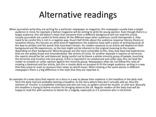 Alternative readings 
When journalists write they are writing for a particular newspaper or magazine, this newspaper usually have a target 
audience in mind, for example a fashion magazine will be aiming to write for young women. Even though there is a 
target audience, this still doesn't mean that someone from a different background will not read this article. 
Usually journalists are careful to think about all the different ways other audiences could interoperate it, they 
need to be careful this is not in a negative way. Stuart Hall thinks about the audience response literary theory or 
reception theory, this focuses on what kind of negotiations the audience have with a piece of writing because of 
the way its written and the words that have been chosen. An readers response to an article will depend on their 
background and life experiences, so the text might not be inherent to the original meaning to the reader, 
depending on their background. Minority groups are the most vulnerable to this, they may have had experiences 
that are not widely know and misunderstood, like victims of crime. Or another example is reports on terrorism, 
the reports should be fair and balanced, being careful not to blame a whole minority group of people, bunching 
the terrorists and muslims into one group, if this is reported in an unbalanced and unfair way, this can lead the 
reader to compile an unfair opinion against this minority group. Newspapers often do not follow the rules of 
creating a balanced and fair article, but this is mostly done on purpose to fit the target audience, writing in a way 
that they enjoy to read, to reassure their views on world issues. When looking a the same stories in different 
newspapers there is a big difference in the style that they are reported in. 
An example of a news story that reports on a story in a way to please their audience is this headline in the daily mail. 
Here the daily mail are probably twisting a headline, to the story where they don’t actually add up. Also the 
mention of ‘muslim’ is completely irrelevant and also not true, as spiders cannot be muslim, or and race. Basically 
this headline is trying to blame muslims for bringing ebola to the UK. Regular readers of the daily mail will be 
happy to read this with someone to blame for a tragedy, especially as it is someone who is not british. 
 