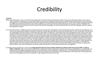 Credibility 
Credibility 
When a journalist writes a story or an article they should write it with the intention of giving out honest and accurate information which is true and can 
refer to evidence to support this. If a journalist reports a story which is twisted on purpose then an audience will either believe the story, which can 
be dangerous to society, giving them bias and unfair judgments on the people that are being reported on. On the other hand if a journalist continues 
to publish stories that are untrue then some of the audience may start to question this, they will question the accuracy and the credibility of the 
story, and then this diminishes the trust the readers have with the newspaper, so then the audience will not read this newspaper, and this is bad for 
the newspaper company. 
For a journalist to write a credible story there are points they must review their work against. These points being, that their writing must be objective, so it 
must not be influenced by feelings or opinions it should be not leaning to one side of the story and should report in a fair, un-bias way. The story they 
are writing about must be accurate, so that all the facts they report are 100% true. These facts have to be traceable back to the source of the story, 
usually by collecting primary data this can ensure that facts are as accurate as possible, and then these facts/evidence must be portrayed in a way 
that doesn’t have any alternative readings, or must not be written with connotative words to portray a certain mood about the story. The journalist 
must write a story that is truthful, so even if they have collected reliable and accurate evidence, they still have the opportunity to display the story in 
a certain light, which would usually be unnecessarily negative. So they must be honest about the article they are writing and include all information 
so that it is not one sided and so it is fair. The next thing on the list that journalists should abide by is to make a story fair, so the story must not be 
one sided, they must be neutral and in the middle as they are not there to project their own opinions and views on a situation, if they wanted to do 
that they should write it on a blog, a newspaper article must be written to tell the readers what is happening, the facts about it and maybe the 
public’s opinion. The final thing on the list is similar to the last point that the journalist must write from a balanced point of view, it must be a fair 
representation, facts must not picked to suit the journalists own opinion, or just to cause controversy or an argument. 
An example of this happening in a news story Farage leads final plea for votes in today's Rochester by-election with two more Tory MPs 'in talks to 
defect' if Ukip win. Here in this story The Daily Mail are reporting on UKIP’s progression in politics, here they are shining them in a positive light, not 
mentioning any of negative things UKIP stand for, here they tell the reader how good it is that UKIP are. In the headline the journalist mention the 
word ‘win’, which gives the feeling that they will win this mini election, so the journalist is being unbalanced in their report and is enhancing this by 
using conative language because this newspaper is right winged and will give a bias view. 
 