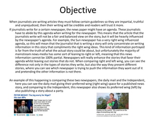 Objective 
When journalists are writing articles they must follow certain guidelines so they are impartial, truthful 
and unprejudiced, then their writing will be credible and readers will trust it more. 
If journalists write for a certain newspaper, the news paper might have an agenda. These journalists 
have to abide by this agenda when writing for the newspaper. This means that the article that the 
journalists write will not be a fair and balanced view on the story, but it will be heavily influenced 
by the newspaper’s agenda. For example, the Sun newspaper has a very right wing influenced 
agenda, so this will mean that the journalist that is writing a story will only concentrate on writing 
information in this story that compliments the right wing ideas. This kind of information portrayed 
is far from the truth of what the actual story could be about, but unfortunately the majority of 
mainstream news-media has some sort of leaning to right or left, meaning that this news 
information cannot be 100% partial. Newspapers will really enhance the stories that favor their 
agenda whilst leaving out stories that do not. When comparing right and left wing, you can see the 
difference not only in the types of stories they write, but also the way they present different 
stories, where you can see which newspaper is trying to push the information they want out of it 
and pretending the other information is not there. 
An example of this happening is comparing these two newspapers, the daily mail and the Independent, 
here you can see the daily mail giving their preferred wing (right wing) space for a published news 
story, and comparing to the Independent, this newspaper also shows its preferred wing (left) by 
also publishing a story about a party. 
 