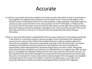 Accurate 
In order for a journalists work to be credible it must have accurate information to back it up and piece a 
story together, for example times and dates must be written to the most accurate degree, so for 
example a piece of information that isn't accurate would be, ‘today, yesterday, a few weeks ago’ but 
a more accurate recall of the time in the story would be ‘on the 4th of October, at 7:05pm on the 
12th of June’. But for these facts to be accurate the information must be right and sourced correctly, 
either by finding out yourself or going to a reputable source. Facts cannot be accurate if the source 
they have come from is incorrect, or if the journalist has twisted the information they got 
themselves. 
If false or inaccurate information is published then this can cause undue harm to the people mentioned 
in the article, or it could also enhance a person wrongly. If some information that is published 
causes harm to a person that it effects them badly they have to right to complain against the 
journalist and newspaper. The person complaining used to go to the PCC also known as the press 
complaints committee but that was closed and a new body has come forth and taken the 
responsibility called Independent Press Standards Organisation or known as IPSO. Telling IPSO 
about what has been wrongfully said and how it has effected them in a negative way. IPSO will then 
go on to investigate the complaint, looking into the press story, what the seriousness of it was, if it 
was intentional and what kind of damage it has caused and if it has breached the journalist’s code 
of practice. An example of a reason why someone would complain if the newspaper are wrongfully 
accusing someone of a serious crime before a trail has even taken place, e.g. murder, this is 
inaccurate information and this accusation would greatly effect someone's life negatively. 
 