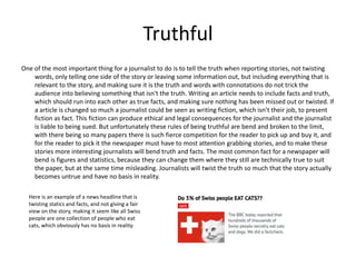 Truthful 
One of the most important thing for a journalist to do is to tell the truth when reporting stories, not twisting 
words, only telling one side of the story or leaving some information out, but including everything that is 
relevant to the story, and making sure it is the truth and words with connotations do not trick the 
audience into believing something that isn't the truth. Writing an article needs to include facts and truth, 
which should run into each other as true facts, and making sure nothing has been missed out or twisted. If 
a article is changed so much a journalist could be seen as writing fiction, which isn’t their job, to present 
fiction as fact. This fiction can produce ethical and legal consequences for the journalist and the journalist 
is liable to being sued. But unfortunately these rules of being truthful are bend and broken to the limit, 
with there being so many papers there is such fierce competition for the reader to pick up and buy it, and 
for the reader to pick it the newspaper must have to most attention grabbing stories, and to make these 
stories more interesting journalists will bend truth and facts. The most common fact for a newspaper will 
bend is figures and statistics, because they can change them where they still are technically true to suit 
the paper, but at the same time misleading. Journalists will twist the truth so much that the story actually 
becomes untrue and have no basis in reality. 
Here is an example of a news headline that is 
twisting statics and facts, and not giving a fair 
view on the story, making it seem like all Swiss 
people are one collection of people who eat 
cats, which obviously has no basis in reality. 
 