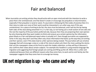 Fair and balanced 
When Journalists are writing articles they should write with an open mind and with the intention to write a 
piece that is fair and balanced, one that doesn’t create or encourage any prejudices or discrimination, 
especially if that prejudice is racial or sexist. If a journalist is following the NUJ codes of practice then it is 
their duty to make sure none of their work could be interpreted in an unfair way, even if this was 
unintentional. For a piece of writing to be fair, the story must be balanced, and it will do this by having 
both sides of the story being presented in it, in a fair way, so not having just a small section of one side and 
the rest the majority of the journalists preferred side, because then they are projecting their own opinion 
by only choosing what they want readers to think and conjure up a certain opinion by the information 
given falsely as a fair and balanced report when it actually isn’t. Even though journalists are supposed to 
write in this way, they don’t and they often only chose information that backs up the way they are writing 
and their opinion, even if this does lead to unfair opinions being created. The journalists will use emotive 
language that will encourage a view or a side of the story to what suits them the most, putting the stories 
that suit the newspapers views at the front to catch the readers attention, so they will buy it because it 
also confirms their views about certain subjects. For example this headline is using emotive language like 
migration and suggesting that foreign people are coming and filling up the UK. When this is unfair and 
unbalanced because there are different reasons why they come here, to work and to visit family, but the 
newspaper suggests that they come here to scrounge tax money. 
