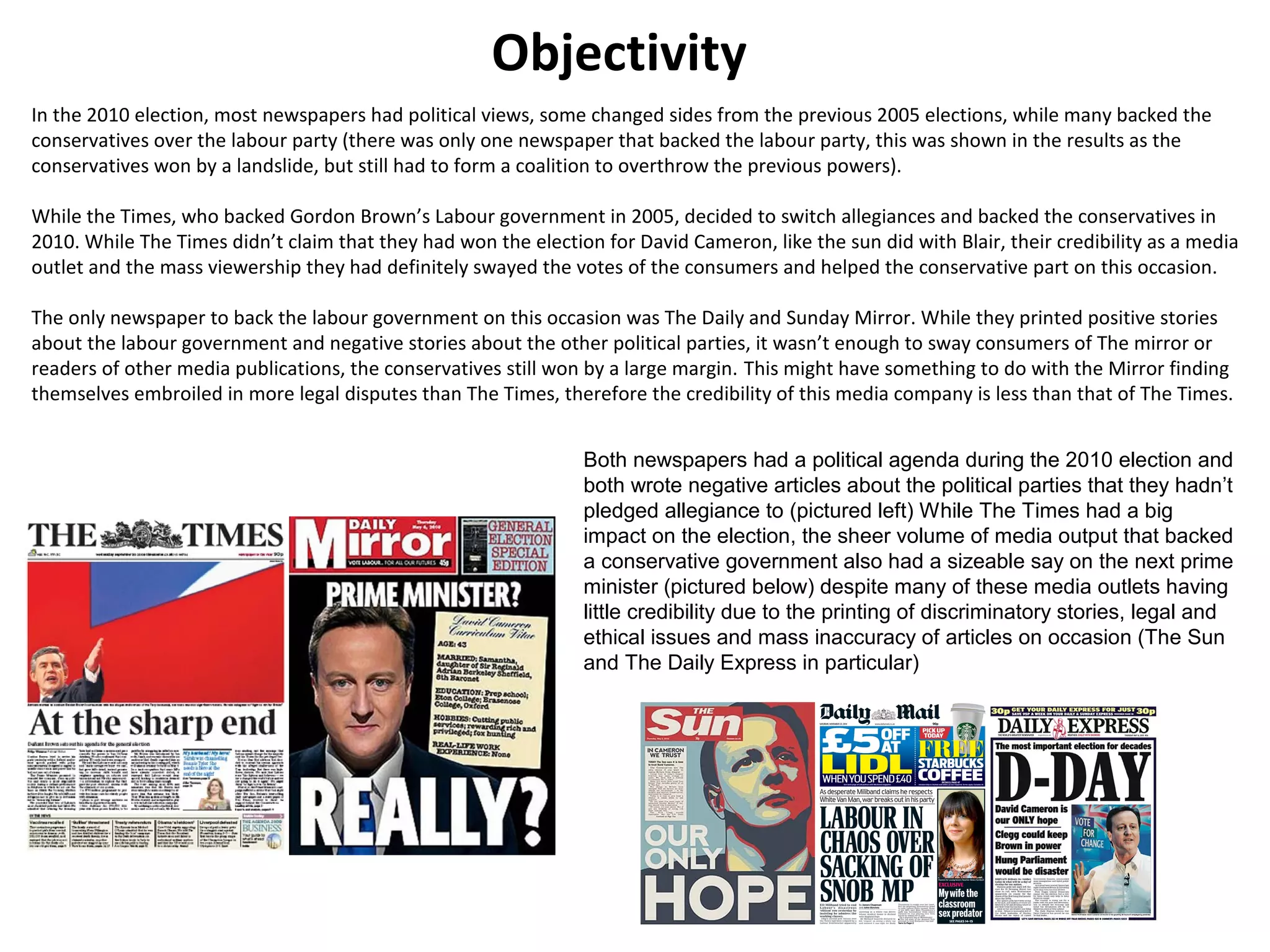 Objectivity 
In the 2010 election, most newspapers had political views, some changed sides from the previous 2005 elections, while many backed the 
conservatives over the labour party (there was only one newspaper that backed the labour party, this was shown in the results as the 
conservatives won by a landslide, but still had to form a coalition to overthrow the previous powers). 
While the Times, who backed Gordon Brown’s Labour government in 2005, decided to switch allegiances and backed the conservatives in 
2010. While The Times didn’t claim that they had won the election for David Cameron, like the sun did with Blair, their credibility as a media 
outlet and the mass viewership they had definitely swayed the votes of the consumers and helped the conservative part on this occasion. 
The only newspaper to back the labour government on this occasion was The Daily and Sunday Mirror. While they printed positive stories 
about the labour government and negative stories about the other political parties, it wasn’t enough to sway consumers of The mirror or 
readers of other media publications, the conservatives still won by a large margin. This might have something to do with the Mirror finding 
themselves embroiled in more legal disputes than The Times, therefore the credibility of this media company is less than that of The Times. 
Both newspapers had a political agenda during the 2010 election and 
both wrote negative articles about the political parties that they hadn’t 
pledged allegiance to (pictured left) While The Times had a big 
impact on the election, the sheer volume of media output that backed 
a conservative government also had a sizeable say on the next prime 
minister (pictured below) despite many of these media outlets having 
little credibility due to the printing of discriminatory stories, legal and 
ethical issues and mass inaccuracy of articles on occasion (The Sun 
and The Daily Express in particular) 
 