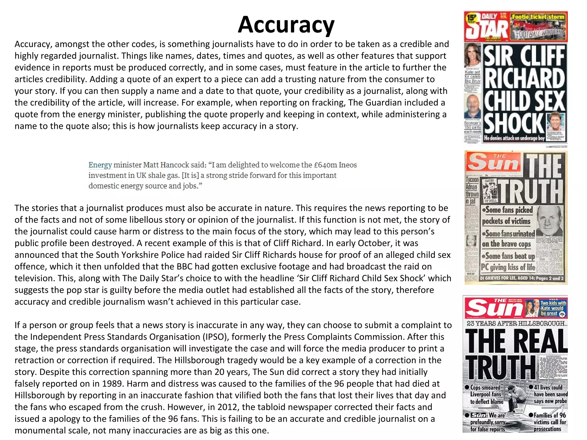 Accuracy 
Accuracy, amongst the other codes, is something journalists have to do in order to be taken as a credible and 
highly regarded journalist. Things like names, dates, times and quotes, as well as other features that support 
evidence in reports must be produced correctly, and in some cases, must feature in the article to further the 
articles credibility. Adding a quote of an expert to a piece can add a trusting nature from the consumer to 
your story. If you can then supply a name and a date to that quote, your credibility as a journalist, along with 
the credibility of the article, will increase. For example, when reporting on fracking, The Guardian included a 
quote from the energy minister, publishing the quote properly and keeping in context, while administering a 
name to the quote also; this is how journalists keep accuracy in a story. 
The stories that a journalist produces must also be accurate in nature. This requires the news reporting to be 
of the facts and not of some libellous story or opinion of the journalist. If this function is not met, the story of 
the journalist could cause harm or distress to the main focus of the story, which may lead to this person’s 
public profile been destroyed. A recent example of this is that of Cliff Richard. In early October, it was 
announced that the South Yorkshire Police had raided Sir Cliff Richards house for proof of an alleged child sex 
offence, which it then unfolded that the BBC had gotten exclusive footage and had broadcast the raid on 
television. This, along with The Daily Star’s choice to with the headline ‘Sir Cliff Richard Child Sex Shock’ which 
suggests the pop star is guilty before the media outlet had established all the facts of the story, therefore 
accuracy and credible journalism wasn’t achieved in this particular case. 
If a person or group feels that a news story is inaccurate in any way, they can choose to submit a complaint to 
the Independent Press Standards Organisation (IPSO), formerly the Press Complaints Commission. After this 
stage, the press standards organisation will investigate the case and will force the media producer to print a 
retraction or correction if required. The Hillsborough tragedy would be a key example of a correction in the 
story. Despite this correction spanning more than 20 years, The Sun did correct a story they had initially 
falsely reported on in 1989. Harm and distress was caused to the families of the 96 people that had died at 
Hillsborough by reporting in an inaccurate fashion that vilified both the fans that lost their lives that day and 
the fans who escaped from the crush. However, in 2012, the tabloid newspaper corrected their facts and 
issued a apology to the families of the 96 fans. This is failing to be an accurate and credible journalist on a 
monumental scale, not many inaccuracies are as big as this one. 
 