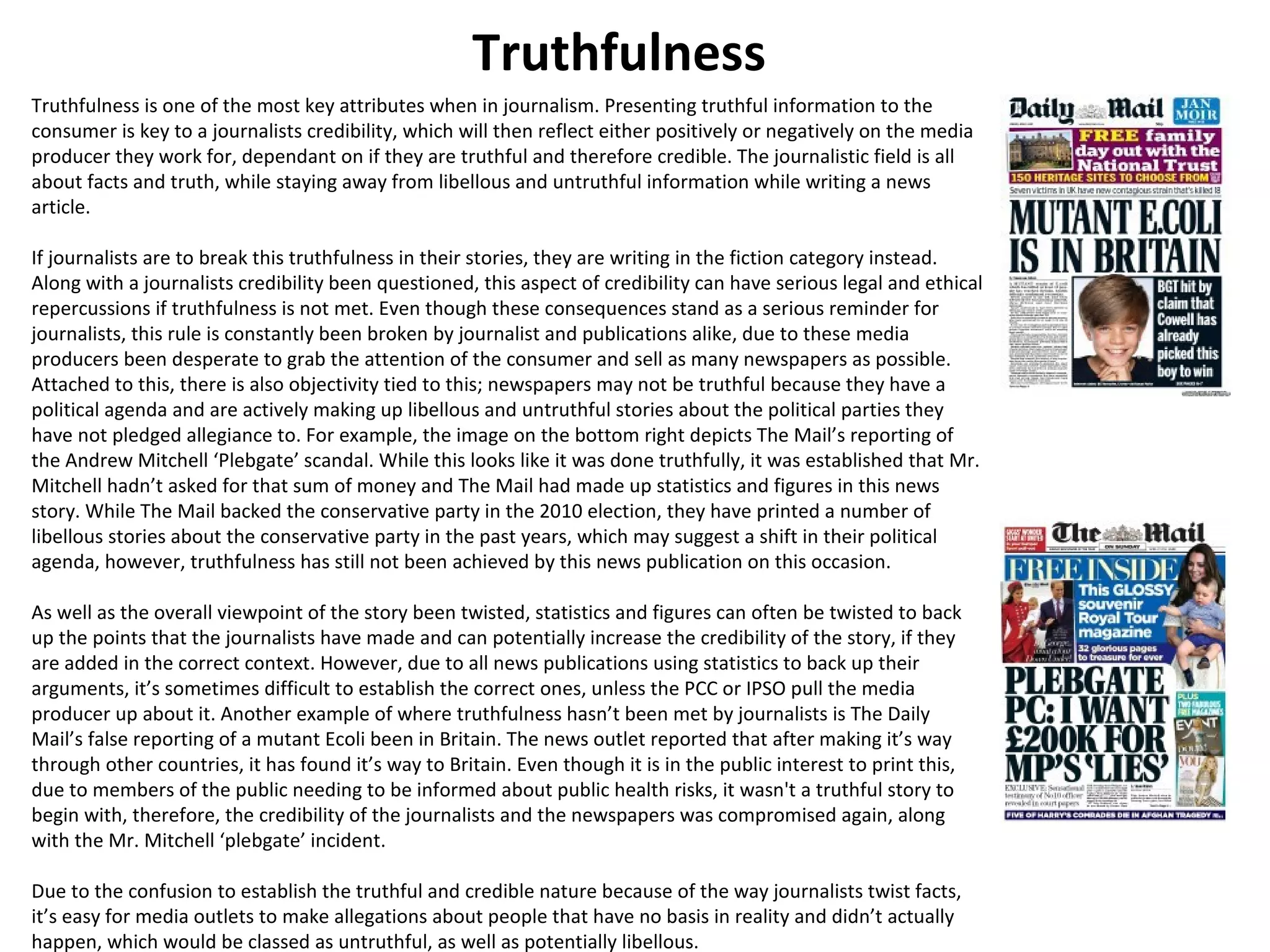 Truthfulness 
Truthfulness is one of the most key attributes when in journalism. Presenting truthful information to the 
consumer is key to a journalists credibility, which will then reflect either positively or negatively on the media 
producer they work for, dependant on if they are truthful and therefore credible. The journalistic field is all 
about facts and truth, while staying away from libellous and untruthful information while writing a news 
article. 
If journalists are to break this truthfulness in their stories, they are writing in the fiction category instead. 
Along with a journalists credibility been questioned, this aspect of credibility can have serious legal and ethical 
repercussions if truthfulness is not met. Even though these consequences stand as a serious reminder for 
journalists, this rule is constantly been broken by journalist and publications alike, due to these media 
producers been desperate to grab the attention of the consumer and sell as many newspapers as possible. 
Attached to this, there is also objectivity tied to this; newspapers may not be truthful because they have a 
political agenda and are actively making up libellous and untruthful stories about the political parties they 
have not pledged allegiance to. For example, the image on the bottom right depicts The Mail’s reporting of 
the Andrew Mitchell ‘Plebgate’ scandal. While this looks like it was done truthfully, it was established that Mr. 
Mitchell hadn’t asked for that sum of money and The Mail had made up statistics and figures in this news 
story. While The Mail backed the conservative party in the 2010 election, they have printed a number of 
libellous stories about the conservative party in the past years, which may suggest a shift in their political 
agenda, however, truthfulness has still not been achieved by this news publication on this occasion. 
As well as the overall viewpoint of the story been twisted, statistics and figures can often be twisted to back 
up the points that the journalists have made and can potentially increase the credibility of the story, if they 
are added in the correct context. However, due to all news publications using statistics to back up their 
arguments, it’s sometimes difficult to establish the correct ones, unless the PCC or IPSO pull the media 
producer up about it. Another example of where truthfulness hasn’t been met by journalists is The Daily 
Mail’s false reporting of a mutant Ecoli been in Britain. The news outlet reported that after making it’s way 
through other countries, it has found it’s way to Britain. Even though it is in the public interest to print this, 
due to members of the public needing to be informed about public health risks, it wasn't a truthful story to 
begin with, therefore, the credibility of the journalists and the newspapers was compromised again, along 
with the Mr. Mitchell ‘plebgate’ incident. 
Due to the confusion to establish the truthful and credible nature because of the way journalists twist facts, 
it’s easy for media outlets to make allegations about people that have no basis in reality and didn’t actually 
happen, which would be classed as untruthful, as well as potentially libellous. 
 