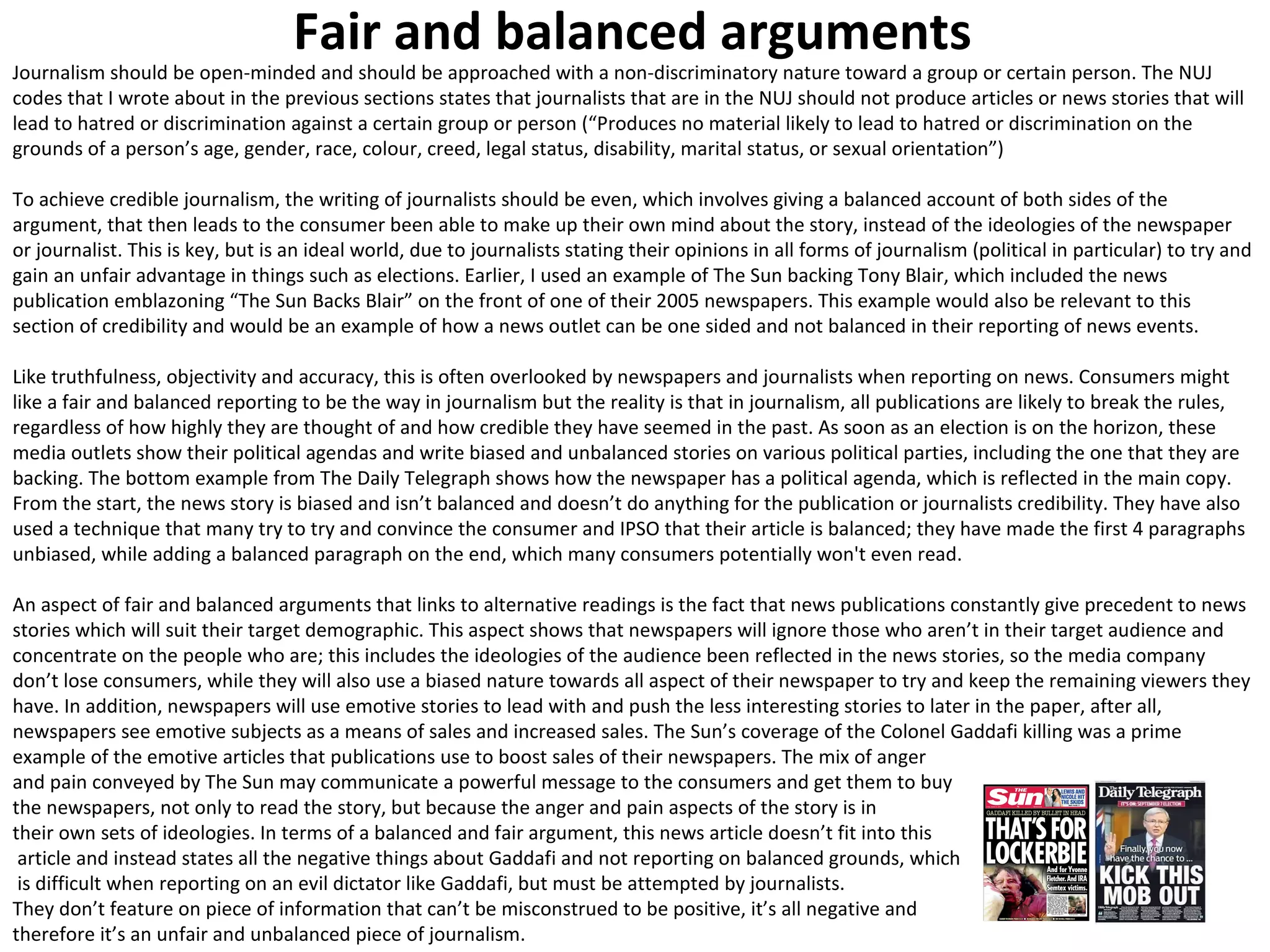 Fair and balanced arguments 
Journalism should be open-minded and should be approached with a non-discriminatory nature toward a group or certain person. The NUJ 
codes that I wrote about in the previous sections states that journalists that are in the NUJ should not produce articles or news stories that will 
lead to hatred or discrimination against a certain group or person (“Produces no material likely to lead to hatred or discrimination on the 
grounds of a person’s age, gender, race, colour, creed, legal status, disability, marital status, or sexual orientation”) 
To achieve credible journalism, the writing of journalists should be even, which involves giving a balanced account of both sides of the 
argument, that then leads to the consumer been able to make up their own mind about the story, instead of the ideologies of the newspaper 
or journalist. This is key, but is an ideal world, due to journalists stating their opinions in all forms of journalism (political in particular) to try and 
gain an unfair advantage in things such as elections. Earlier, I used an example of The Sun backing Tony Blair, which included the news 
publication emblazoning “The Sun Backs Blair” on the front of one of their 2005 newspapers. This example would also be relevant to this 
section of credibility and would be an example of how a news outlet can be one sided and not balanced in their reporting of news events. 
Like truthfulness, objectivity and accuracy, this is often overlooked by newspapers and journalists when reporting on news. Consumers might 
like a fair and balanced reporting to be the way in journalism but the reality is that in journalism, all publications are likely to break the rules, 
regardless of how highly they are thought of and how credible they have seemed in the past. As soon as an election is on the horizon, these 
media outlets show their political agendas and write biased and unbalanced stories on various political parties, including the one that they are 
backing. The bottom example from The Daily Telegraph shows how the newspaper has a political agenda, which is reflected in the main copy. 
From the start, the news story is biased and isn’t balanced and doesn’t do anything for the publication or journalists credibility. They have also 
used a technique that many try to try and convince the consumer and IPSO that their article is balanced; they have made the first 4 paragraphs 
unbiased, while adding a balanced paragraph on the end, which many consumers potentially won't even read. 
An aspect of fair and balanced arguments that links to alternative readings is the fact that news publications constantly give precedent to news 
stories which will suit their target demographic. This aspect shows that newspapers will ignore those who aren’t in their target audience and 
concentrate on the people who are; this includes the ideologies of the audience been reflected in the news stories, so the media company 
don’t lose consumers, while they will also use a biased nature towards all aspect of their newspaper to try and keep the remaining viewers they 
have. In addition, newspapers will use emotive stories to lead with and push the less interesting stories to later in the paper, after all, 
newspapers see emotive subjects as a means of sales and increased sales. The Sun’s coverage of the Colonel Gaddafi killing was a prime 
example of the emotive articles that publications use to boost sales of their newspapers. The mix of anger 
and pain conveyed by The Sun may communicate a powerful message to the consumers and get them to buy 
the newspapers, not only to read the story, but because the anger and pain aspects of the story is in 
their own sets of ideologies. In terms of a balanced and fair argument, this news article doesn’t fit into this 
article and instead states all the negative things about Gaddafi and not reporting on balanced grounds, which 
is difficult when reporting on an evil dictator like Gaddafi, but must be attempted by journalists. 
They don’t feature on piece of information that can’t be misconstrued to be positive, it’s all negative and 
therefore it’s an unfair and unbalanced piece of journalism. 
 