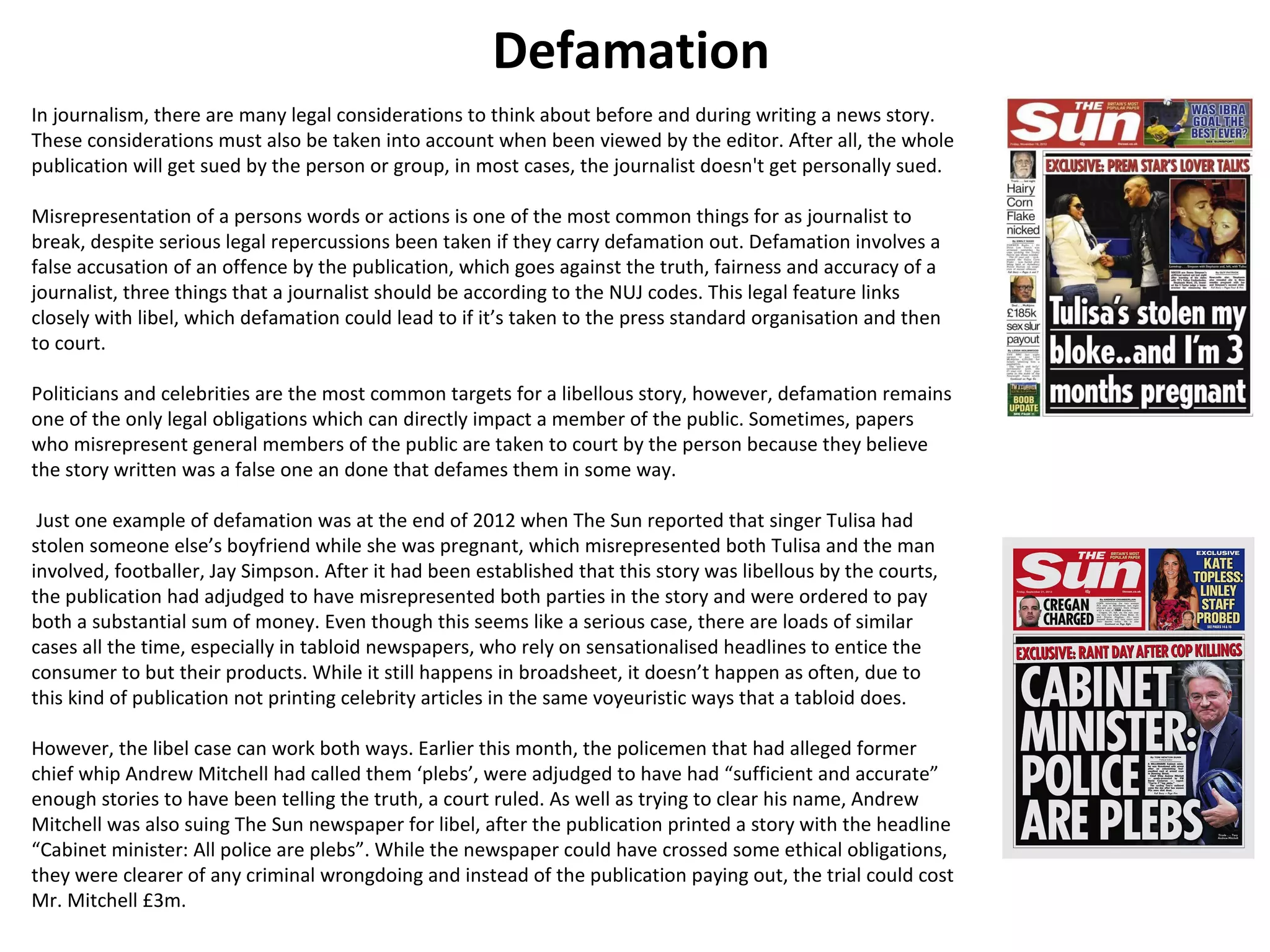 Defamation 
In journalism, there are many legal considerations to think about before and during writing a news story. 
These considerations must also be taken into account when been viewed by the editor. After all, the whole 
publication will get sued by the person or group, in most cases, the journalist doesn't get personally sued. 
Misrepresentation of a persons words or actions is one of the most common things for as journalist to 
break, despite serious legal repercussions been taken if they carry defamation out. Defamation involves a 
false accusation of an offence by the publication, which goes against the truth, fairness and accuracy of a 
journalist, three things that a journalist should be according to the NUJ codes. This legal feature links 
closely with libel, which defamation could lead to if it’s taken to the press standard organisation and then 
to court. 
Politicians and celebrities are the most common targets for a libellous story, however, defamation remains 
one of the only legal obligations which can directly impact a member of the public. Sometimes, papers 
who misrepresent general members of the public are taken to court by the person because they believe 
the story written was a false one an done that defames them in some way. 
Just one example of defamation was at the end of 2012 when The Sun reported that singer Tulisa had 
stolen someone else’s boyfriend while she was pregnant, which misrepresented both Tulisa and the man 
involved, footballer, Jay Simpson. After it had been established that this story was libellous by the courts, 
the publication had adjudged to have misrepresented both parties in the story and were ordered to pay 
both a substantial sum of money. Even though this seems like a serious case, there are loads of similar 
cases all the time, especially in tabloid newspapers, who rely on sensationalised headlines to entice the 
consumer to but their products. While it still happens in broadsheet, it doesn’t happen as often, due to 
this kind of publication not printing celebrity articles in the same voyeuristic ways that a tabloid does. 
However, the libel case can work both ways. Earlier this month, the policemen that had alleged former 
chief whip Andrew Mitchell had called them ‘plebs’, were adjudged to have had “sufficient and accurate” 
enough stories to have been telling the truth, a court ruled. As well as trying to clear his name, Andrew 
Mitchell was also suing The Sun newspaper for libel, after the publication printed a story with the headline 
“Cabinet minister: All police are plebs”. While the newspaper could have crossed some ethical obligations, 
they were clearer of any criminal wrongdoing and instead of the publication paying out, the trial could cost 
Mr. Mitchell £3m. 
 