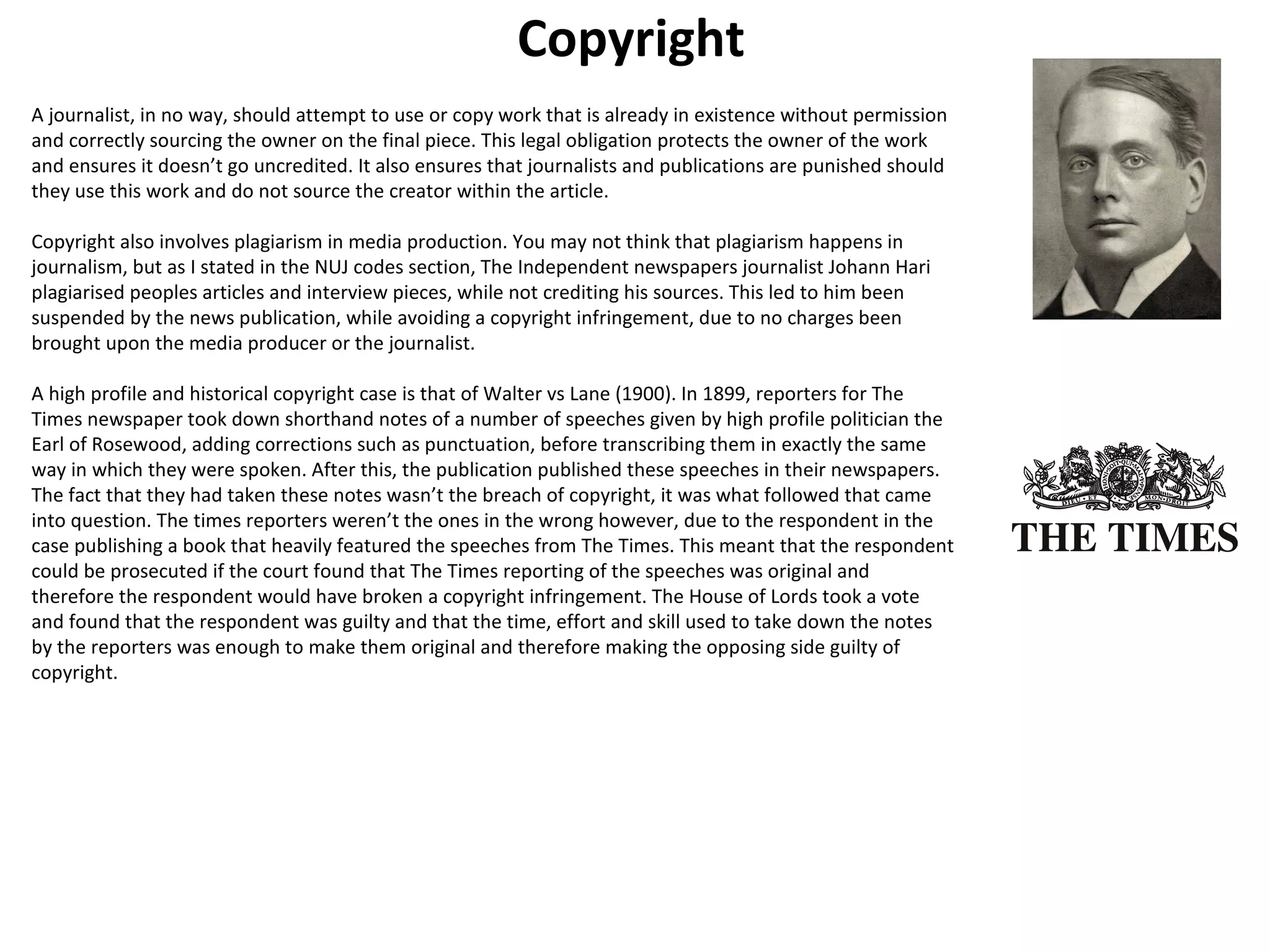 Copyright 
A journalist, in no way, should attempt to use or copy work that is already in existence without permission 
and correctly sourcing the owner on the final piece. This legal obligation protects the owner of the work 
and ensures it doesn’t go uncredited. It also ensures that journalists and publications are punished should 
they use this work and do not source the creator within the article. 
Copyright also involves plagiarism in media production. You may not think that plagiarism happens in 
journalism, but as I stated in the NUJ codes section, The Independent newspapers journalist Johann Hari 
plagiarised peoples articles and interview pieces, while not crediting his sources. This led to him been 
suspended by the news publication, while avoiding a copyright infringement, due to no charges been 
brought upon the media producer or the journalist. 
A high profile and historical copyright case is that of Walter vs Lane (1900). In 1899, reporters for The 
Times newspaper took down shorthand notes of a number of speeches given by high profile politician the 
Earl of Rosewood, adding corrections such as punctuation, before transcribing them in exactly the same 
way in which they were spoken. After this, the publication published these speeches in their newspapers. 
The fact that they had taken these notes wasn’t the breach of copyright, it was what followed that came 
into question. The times reporters weren’t the ones in the wrong however, due to the respondent in the 
case publishing a book that heavily featured the speeches from The Times. This meant that the respondent 
could be prosecuted if the court found that The Times reporting of the speeches was original and 
therefore the respondent would have broken a copyright infringement. The House of Lords took a vote 
and found that the respondent was guilty and that the time, effort and skill used to take down the notes 
by the reporters was enough to make them original and therefore making the opposing side guilty of 
copyright. 
 