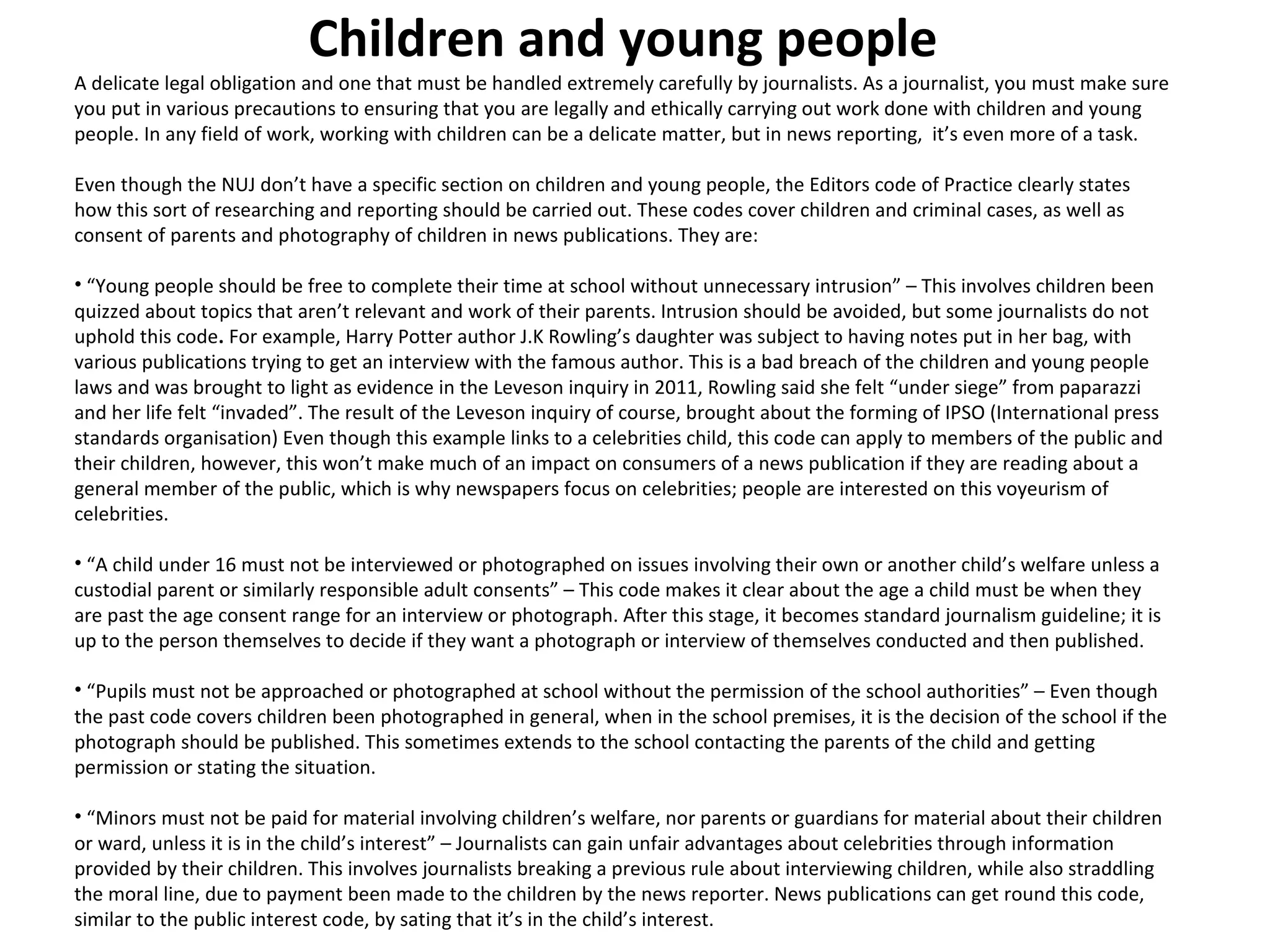 Children and young people 
A delicate legal obligation and one that must be handled extremely carefully by journalists. As a journalist, you must make sure 
you put in various precautions to ensuring that you are legally and ethically carrying out work done with children and young 
people. In any field of work, working with children can be a delicate matter, but in news reporting, it’s even more of a task. 
Even though the NUJ don’t have a specific section on children and young people, the Editors code of Practice clearly states 
how this sort of researching and reporting should be carried out. These codes cover children and criminal cases, as well as 
consent of parents and photography of children in news publications. They are: 
• “Young people should be free to complete their time at school without unnecessary intrusion” – This involves children been 
quizzed about topics that aren’t relevant and work of their parents. Intrusion should be avoided, but some journalists do not 
uphold this code. For example, Harry Potter author J.K Rowling’s daughter was subject to having notes put in her bag, with 
various publications trying to get an interview with the famous author. This is a bad breach of the children and young people 
laws and was brought to light as evidence in the Leveson inquiry in 2011, Rowling said she felt “under siege” from paparazzi 
and her life felt “invaded”. The result of the Leveson inquiry of course, brought about the forming of IPSO (International press 
standards organisation) Even though this example links to a celebrities child, this code can apply to members of the public and 
their children, however, this won’t make much of an impact on consumers of a news publication if they are reading about a 
general member of the public, which is why newspapers focus on celebrities; people are interested on this voyeurism of 
celebrities. 
• “A child under 16 must not be interviewed or photographed on issues involving their own or another child’s welfare unless a 
custodial parent or similarly responsible adult consents” – This code makes it clear about the age a child must be when they 
are past the age consent range for an interview or photograph. After this stage, it becomes standard journalism guideline; it is 
up to the person themselves to decide if they want a photograph or interview of themselves conducted and then published. 
• “Pupils must not be approached or photographed at school without the permission of the school authorities” – Even though 
the past code covers children been photographed in general, when in the school premises, it is the decision of the school if the 
photograph should be published. This sometimes extends to the school contacting the parents of the child and getting 
permission or stating the situation. 
• “Minors must not be paid for material involving children’s welfare, nor parents or guardians for material about their children 
or ward, unless it is in the child’s interest” – Journalists can gain unfair advantages about celebrities through information 
provided by their children. This involves journalists breaking a previous rule about interviewing children, while also straddling 
the moral line, due to payment been made to the children by the news reporter. News publications can get round this code, 
similar to the public interest code, by sating that it’s in the child’s interest. 
 