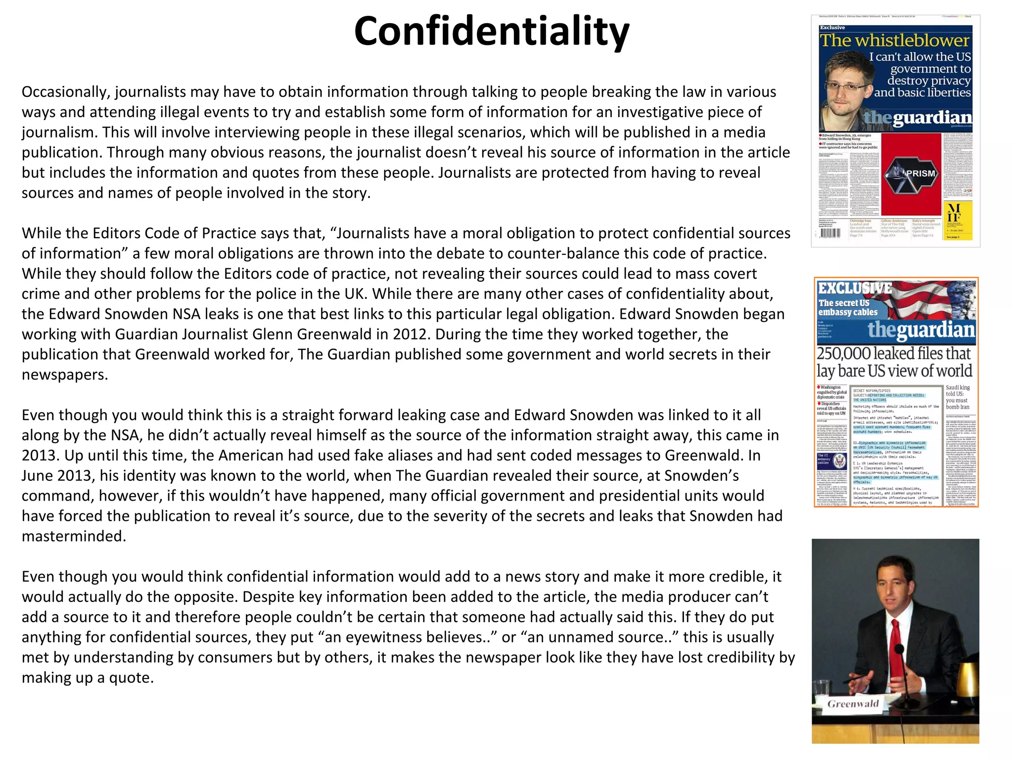 Confidentiality 
Occasionally, journalists may have to obtain information through talking to people breaking the law in various 
ways and attending illegal events to try and establish some form of information for an investigative piece of 
journalism. This will involve interviewing people in these illegal scenarios, which will be published in a media 
publication. Through many obvious reasons, the journalist doesn’t reveal his source of information in the article 
but includes the information and quotes from these people. Journalists are protected from having to reveal 
sources and names of people involved in the story. 
While the Editors Code of Practice says that, “Journalists have a moral obligation to protect confidential sources 
of information” a few moral obligations are thrown into the debate to counter-balance this code of practice. 
While they should follow the Editors code of practice, not revealing their sources could lead to mass covert 
crime and other problems for the police in the UK. While there are many other cases of confidentiality about, 
the Edward Snowden NSA leaks is one that best links to this particular legal obligation. Edward Snowden began 
working with Guardian Journalist Glenn Greenwald in 2012. During the time they worked together, the 
publication that Greenwald worked for, The Guardian published some government and world secrets in their 
newspapers. 
Even though you would think this is a straight forward leaking case and Edward Snowden was linked to it all 
along by the NSA, he didn’t actually reveal himself as the source of the information straight away, this came in 
2013. Up until this time, the American had used fake aliases and had sent coded messages to Greenwald. In 
June 2013, his identity was known to the world, when The Guardian revealed their source, at Snowden’s 
command, however, if this wouldn’t have happened, many official government and presidential units would 
have forced the publication to reveal it’s source, due to the severity of the secrets and leaks that Snowden had 
masterminded. 
Even though you would think confidential information would add to a news story and make it more credible, it 
would actually do the opposite. Despite key information been added to the article, the media producer can’t 
add a source to it and therefore people couldn’t be certain that someone had actually said this. If they do put 
anything for confidential sources, they put “an eyewitness believes..” or “an unnamed source..” this is usually 
met by understanding by consumers but by others, it makes the newspaper look like they have lost credibility by 
making up a quote. 
 