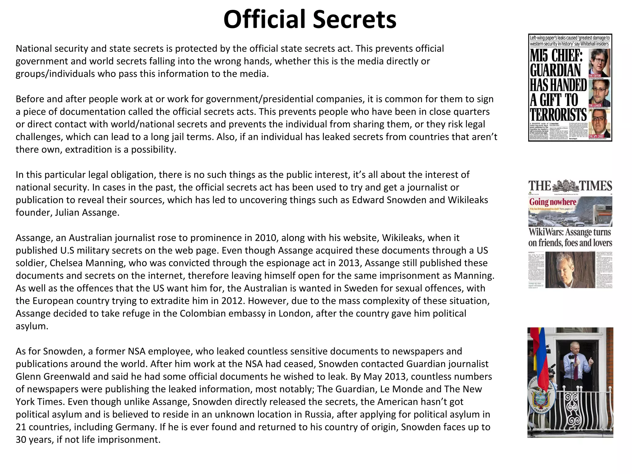 Official Secrets 
National security and state secrets is protected by the official state secrets act. This prevents official 
government and world secrets falling into the wrong hands, whether this is the media directly or 
groups/individuals who pass this information to the media. 
Before and after people work at or work for government/presidential companies, it is common for them to sign 
a piece of documentation called the official secrets acts. This prevents people who have been in close quarters 
or direct contact with world/national secrets and prevents the individual from sharing them, or they risk legal 
challenges, which can lead to a long jail terms. Also, if an individual has leaked secrets from countries that aren’t 
there own, extradition is a possibility. 
In this particular legal obligation, there is no such things as the public interest, it’s all about the interest of 
national security. In cases in the past, the official secrets act has been used to try and get a journalist or 
publication to reveal their sources, which has led to uncovering things such as Edward Snowden and Wikileaks 
founder, Julian Assange. 
Assange, an Australian journalist rose to prominence in 2010, along with his website, Wikileaks, when it 
published U.S military secrets on the web page. Even though Assange acquired these documents through a US 
soldier, Chelsea Manning, who was convicted through the espionage act in 2013, Assange still published these 
documents and secrets on the internet, therefore leaving himself open for the same imprisonment as Manning. 
As well as the offences that the US want him for, the Australian is wanted in Sweden for sexual offences, with 
the European country trying to extradite him in 2012. However, due to the mass complexity of these situation, 
Assange decided to take refuge in the Colombian embassy in London, after the country gave him political 
asylum. 
As for Snowden, a former NSA employee, who leaked countless sensitive documents to newspapers and 
publications around the world. After him work at the NSA had ceased, Snowden contacted Guardian journalist 
Glenn Greenwald and said he had some official documents he wished to leak. By May 2013, countless numbers 
of newspapers were publishing the leaked information, most notably; The Guardian, Le Monde and The New 
York Times. Even though unlike Assange, Snowden directly released the secrets, the American hasn’t got 
political asylum and is believed to reside in an unknown location in Russia, after applying for political asylum in 
21 countries, including Germany. If he is ever found and returned to his country of origin, Snowden faces up to 
30 years, if not life imprisonment. 
 