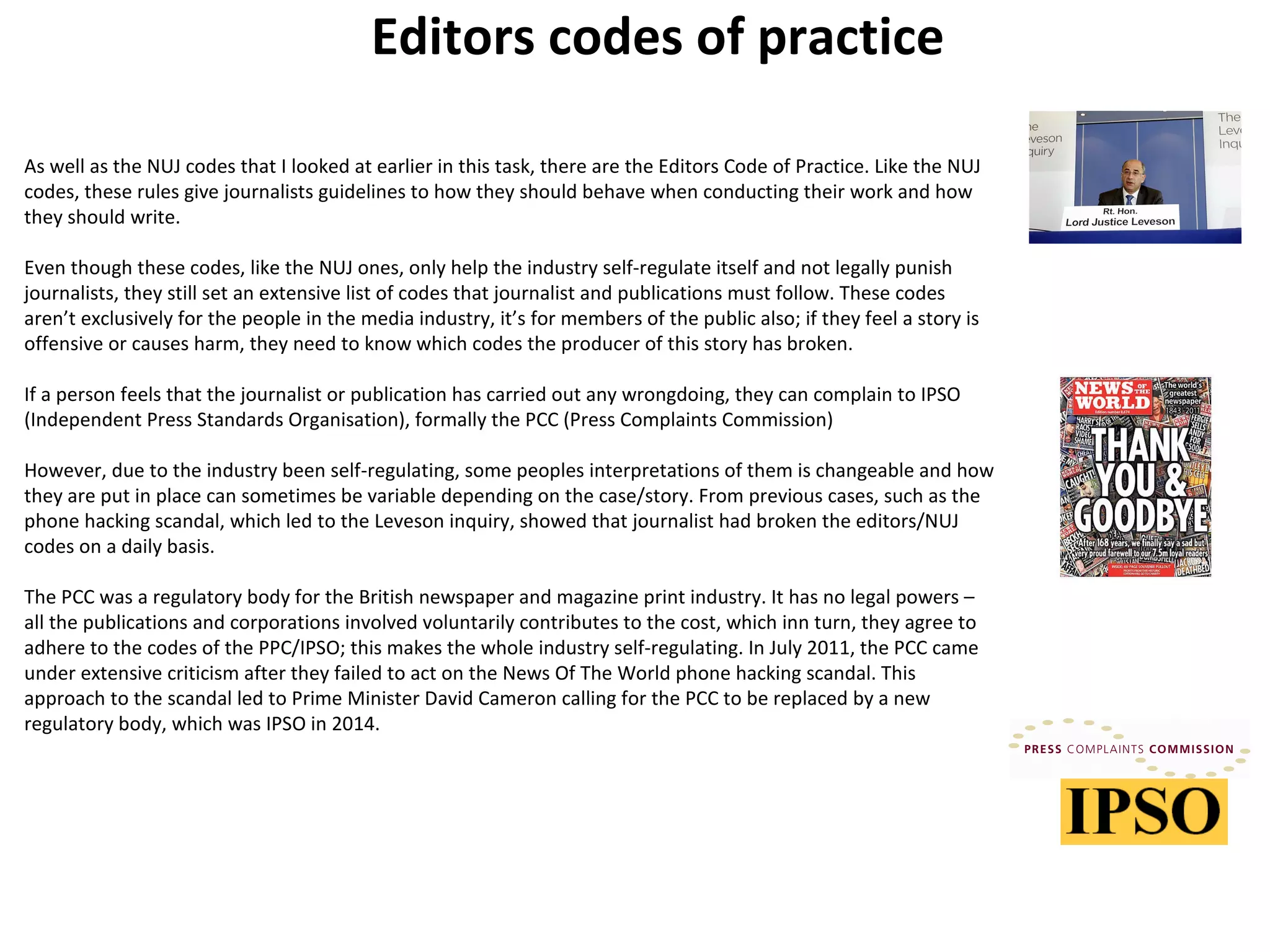 Editors codes of practice 
As well as the NUJ codes that I looked at earlier in this task, there are the Editors Code of Practice. Like the NUJ 
codes, these rules give journalists guidelines to how they should behave when conducting their work and how 
they should write. 
Even though these codes, like the NUJ ones, only help the industry self-regulate itself and not legally punish 
journalists, they still set an extensive list of codes that journalist and publications must follow. These codes 
aren’t exclusively for the people in the media industry, it’s for members of the public also; if they feel a story is 
offensive or causes harm, they need to know which codes the producer of this story has broken. 
If a person feels that the journalist or publication has carried out any wrongdoing, they can complain to IPSO 
(Independent Press Standards Organisation), formally the PCC (Press Complaints Commission) 
However, due to the industry been self-regulating, some peoples interpretations of them is changeable and how 
they are put in place can sometimes be variable depending on the case/story. From previous cases, such as the 
phone hacking scandal, which led to the Leveson inquiry, showed that journalist had broken the editors/NUJ 
codes on a daily basis. 
The PCC was a regulatory body for the British newspaper and magazine print industry. It has no legal powers – 
all the publications and corporations involved voluntarily contributes to the cost, which inn turn, they agree to 
adhere to the codes of the PPC/IPSO; this makes the whole industry self-regulating. In July 2011, the PCC came 
under extensive criticism after they failed to act on the News Of The World phone hacking scandal. This 
approach to the scandal led to Prime Minister David Cameron calling for the PCC to be replaced by a new 
regulatory body, which was IPSO in 2014. 
 