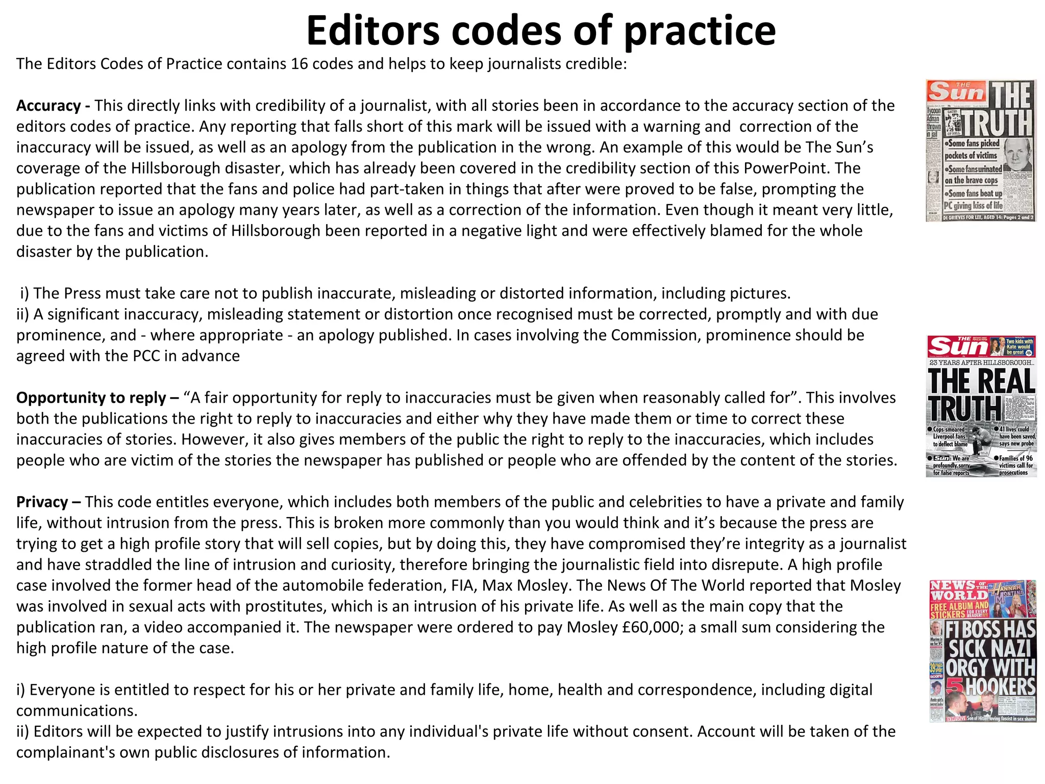 Editors codes of practice 
The Editors Codes of Practice contains 16 codes and helps to keep journalists credible: 
Accuracy - This directly links with credibility of a journalist, with all stories been in accordance to the accuracy section of the 
editors codes of practice. Any reporting that falls short of this mark will be issued with a warning and correction of the 
inaccuracy will be issued, as well as an apology from the publication in the wrong. An example of this would be The Sun’s 
coverage of the Hillsborough disaster, which has already been covered in the credibility section of this PowerPoint. The 
publication reported that the fans and police had part-taken in things that after were proved to be false, prompting the 
newspaper to issue an apology many years later, as well as a correction of the information. Even though it meant very little, 
due to the fans and victims of Hillsborough been reported in a negative light and were effectively blamed for the whole 
disaster by the publication. 
i) The Press must take care not to publish inaccurate, misleading or distorted information, including pictures. 
ii) A significant inaccuracy, misleading statement or distortion once recognised must be corrected, promptly and with due 
prominence, and - where appropriate - an apology published. In cases involving the Commission, prominence should be 
agreed with the PCC in advance 
Opportunity to reply – “A fair opportunity for reply to inaccuracies must be given when reasonably called for”. This involves 
both the publications the right to reply to inaccuracies and either why they have made them or time to correct these 
inaccuracies of stories. However, it also gives members of the public the right to reply to the inaccuracies, which includes 
people who are victim of the stories the newspaper has published or people who are offended by the content of the stories. 
Privacy – This code entitles everyone, which includes both members of the public and celebrities to have a private and family 
life, without intrusion from the press. This is broken more commonly than you would think and it’s because the press are 
trying to get a high profile story that will sell copies, but by doing this, they have compromised they’re integrity as a journalist 
and have straddled the line of intrusion and curiosity, therefore bringing the journalistic field into disrepute. A high profile 
case involved the former head of the automobile federation, FIA, Max Mosley. The News Of The World reported that Mosley 
was involved in sexual acts with prostitutes, which is an intrusion of his private life. As well as the main copy that the 
publication ran, a video accompanied it. The newspaper were ordered to pay Mosley £60,000; a small sum considering the 
high profile nature of the case. 
i) Everyone is entitled to respect for his or her private and family life, home, health and correspondence, including digital 
communications. 
ii) Editors will be expected to justify intrusions into any individual's private life without consent. Account will be taken of the 
complainant's own public disclosures of information. 
 