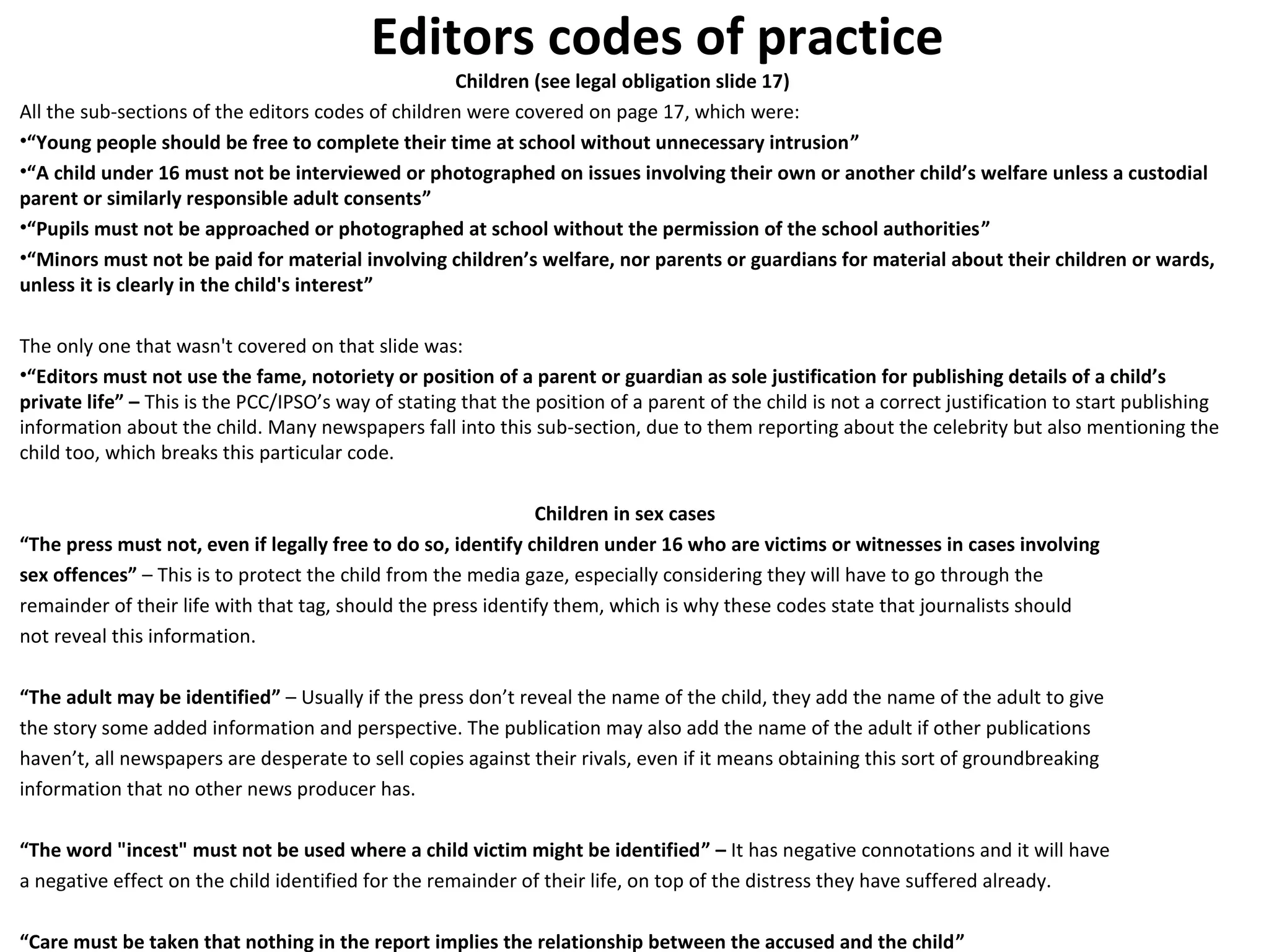 Editors codes of practice 
Children (see legal obligation slide 17) 
All the sub-sections of the editors codes of children were covered on page 17, which were: 
•“Young people should be free to complete their time at school without unnecessary intrusion” 
•“A child under 16 must not be interviewed or photographed on issues involving their own or another child’s welfare unless a custodial 
parent or similarly responsible adult consents” 
•“Pupils must not be approached or photographed at school without the permission of the school authorities” 
•“Minors must not be paid for material involving children’s welfare, nor parents or guardians for material about their children or wards, 
unless it is clearly in the child's interest” 
The only one that wasn't covered on that slide was: 
•“Editors must not use the fame, notoriety or position of a parent or guardian as sole justification for publishing details of a child’s 
private life” – This is the PCC/IPSO’s way of stating that the position of a parent of the child is not a correct justification to start publishing 
information about the child. Many newspapers fall into this sub-section, due to them reporting about the celebrity but also mentioning the 
child too, which breaks this particular code. 
Children in sex cases 
“The press must not, even if legally free to do so, identify children under 16 who are victims or witnesses in cases involving 
sex offences” – This is to protect the child from the media gaze, especially considering they will have to go through the 
remainder of their life with that tag, should the press identify them, which is why these codes state that journalists should 
not reveal this information. 
“The adult may be identified” – Usually if the press don’t reveal the name of the child, they add the name of the adult to give 
the story some added information and perspective. The publication may also add the name of the adult if other publications 
haven’t, all newspapers are desperate to sell copies against their rivals, even if it means obtaining this sort of groundbreaking 
information that no other news producer has. 
“The word "incest" must not be used where a child victim might be identified” – It has negative connotations and it will have 
a negative effect on the child identified for the remainder of their life, on top of the distress they have suffered already. 
“Care must be taken that nothing in the report implies the relationship between the accused and the child” 
 