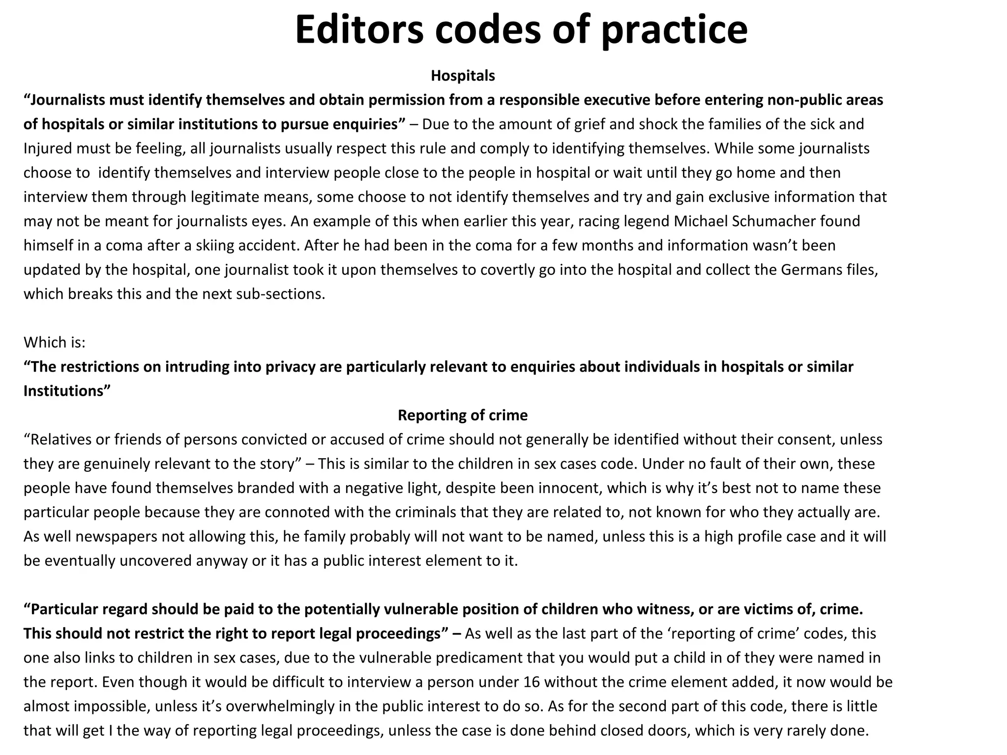 Editors codes of practice 
Hospitals 
“Journalists must identify themselves and obtain permission from a responsible executive before entering non-public areas 
of hospitals or similar institutions to pursue enquiries” – Due to the amount of grief and shock the families of the sick and 
Injured must be feeling, all journalists usually respect this rule and comply to identifying themselves. While some journalists 
choose to identify themselves and interview people close to the people in hospital or wait until they go home and then 
interview them through legitimate means, some choose to not identify themselves and try and gain exclusive information that 
may not be meant for journalists eyes. An example of this when earlier this year, racing legend Michael Schumacher found 
himself in a coma after a skiing accident. After he had been in the coma for a few months and information wasn’t been 
updated by the hospital, one journalist took it upon themselves to covertly go into the hospital and collect the Germans files, 
which breaks this and the next sub-sections. 
Which is: 
“The restrictions on intruding into privacy are particularly relevant to enquiries about individuals in hospitals or similar 
Institutions” 
Reporting of crime 
“Relatives or friends of persons convicted or accused of crime should not generally be identified without their consent, unless 
they are genuinely relevant to the story” – This is similar to the children in sex cases code. Under no fault of their own, these 
people have found themselves branded with a negative light, despite been innocent, which is why it’s best not to name these 
particular people because they are connoted with the criminals that they are related to, not known for who they actually are. 
As well newspapers not allowing this, he family probably will not want to be named, unless this is a high profile case and it will 
be eventually uncovered anyway or it has a public interest element to it. 
“Particular regard should be paid to the potentially vulnerable position of children who witness, or are victims of, crime. 
This should not restrict the right to report legal proceedings” – As well as the last part of the ‘reporting of crime’ codes, this 
one also links to children in sex cases, due to the vulnerable predicament that you would put a child in of they were named in 
the report. Even though it would be difficult to interview a person under 16 without the crime element added, it now would be 
almost impossible, unless it’s overwhelmingly in the public interest to do so. As for the second part of this code, there is little 
that will get I the way of reporting legal proceedings, unless the case is done behind closed doors, which is very rarely done. 
 