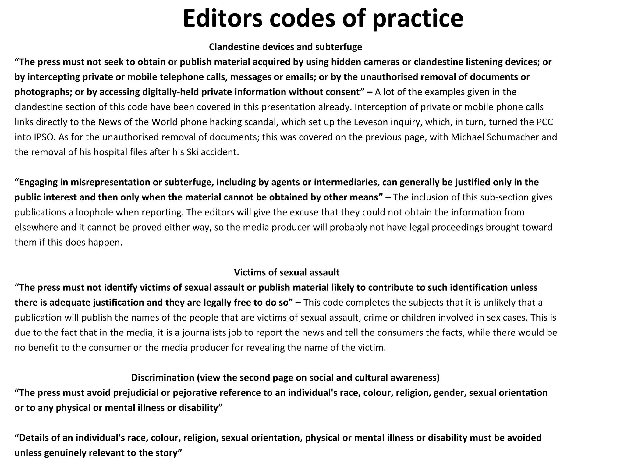 Editors codes of practice 
Clandestine devices and subterfuge 
“The press must not seek to obtain or publish material acquired by using hidden cameras or clandestine listening devices; or 
by intercepting private or mobile telephone calls, messages or emails; or by the unauthorised removal of documents or 
photographs; or by accessing digitally-held private information without consent” – A lot of the examples given in the 
clandestine section of this code have been covered in this presentation already. Interception of private or mobile phone calls 
links directly to the News of the World phone hacking scandal, which set up the Leveson inquiry, which, in turn, turned the PCC 
into IPSO. As for the unauthorised removal of documents; this was covered on the previous page, with Michael Schumacher and 
the removal of his hospital files after his Ski accident. 
“Engaging in misrepresentation or subterfuge, including by agents or intermediaries, can generally be justified only in the 
public interest and then only when the material cannot be obtained by other means” – The inclusion of this sub-section gives 
publications a loophole when reporting. The editors will give the excuse that they could not obtain the information from 
elsewhere and it cannot be proved either way, so the media producer will probably not have legal proceedings brought toward 
them if this does happen. 
Victims of sexual assault 
“The press must not identify victims of sexual assault or publish material likely to contribute to such identification unless 
there is adequate justification and they are legally free to do so” – This code completes the subjects that it is unlikely that a 
publication will publish the names of the people that are victims of sexual assault, crime or children involved in sex cases. This is 
due to the fact that in the media, it is a journalists job to report the news and tell the consumers the facts, while there would be 
no benefit to the consumer or the media producer for revealing the name of the victim. 
Discrimination (view the second page on social and cultural awareness) 
“The press must avoid prejudicial or pejorative reference to an individual's race, colour, religion, gender, sexual orientation 
or to any physical or mental illness or disability” 
“Details of an individual's race, colour, religion, sexual orientation, physical or mental illness or disability must be avoided 
unless genuinely relevant to the story” 
 