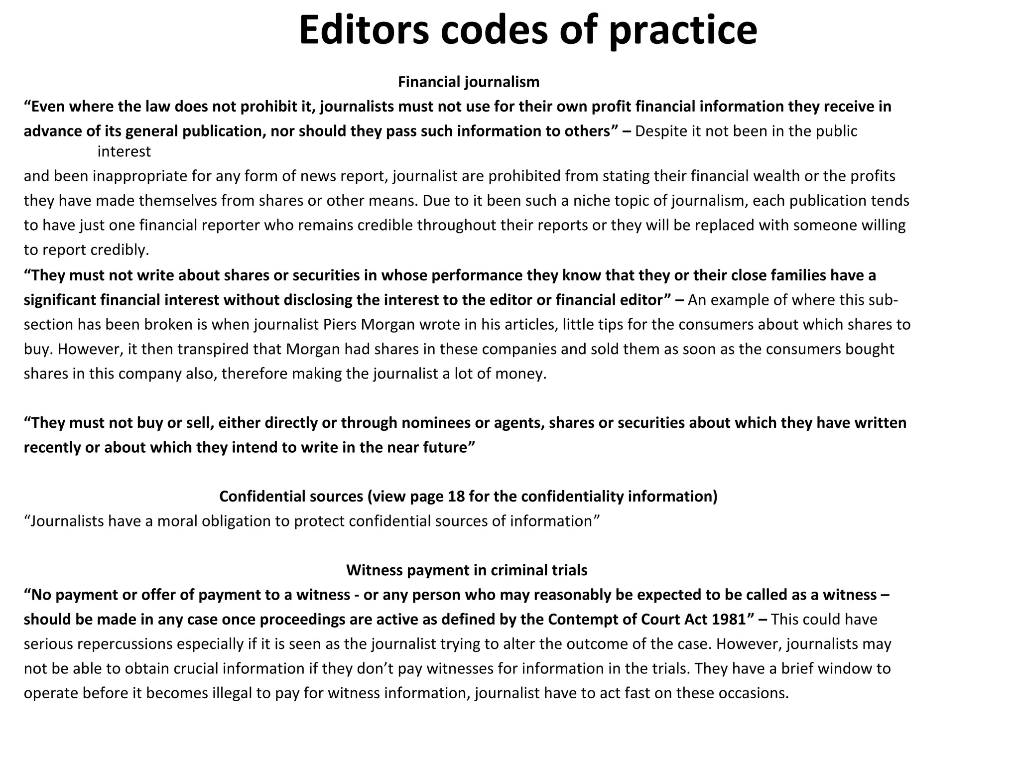 Editors codes of practice 
Financial journalism 
“Even where the law does not prohibit it, journalists must not use for their own profit financial information they receive in 
advance of its general publication, nor should they pass such information to others” – Despite it not been in the public 
interest 
and been inappropriate for any form of news report, journalist are prohibited from stating their financial wealth or the profits 
they have made themselves from shares or other means. Due to it been such a niche topic of journalism, each publication tends 
to have just one financial reporter who remains credible throughout their reports or they will be replaced with someone willing 
to report credibly. 
“They must not write about shares or securities in whose performance they know that they or their close families have a 
significant financial interest without disclosing the interest to the editor or financial editor” – An example of where this sub-section 
has been broken is when journalist Piers Morgan wrote in his articles, little tips for the consumers about which shares to 
buy. However, it then transpired that Morgan had shares in these companies and sold them as soon as the consumers bought 
shares in this company also, therefore making the journalist a lot of money. 
“They must not buy or sell, either directly or through nominees or agents, shares or securities about which they have written 
recently or about which they intend to write in the near future” 
Confidential sources (view page 18 for the confidentiality information) 
“Journalists have a moral obligation to protect confidential sources of information” 
Witness payment in criminal trials 
“No payment or offer of payment to a witness - or any person who may reasonably be expected to be called as a witness – 
should be made in any case once proceedings are active as defined by the Contempt of Court Act 1981” – This could have 
serious repercussions especially if it is seen as the journalist trying to alter the outcome of the case. However, journalists may 
not be able to obtain crucial information if they don’t pay witnesses for information in the trials. They have a brief window to 
operate before it becomes illegal to pay for witness information, journalist have to act fast on these occasions. 
 