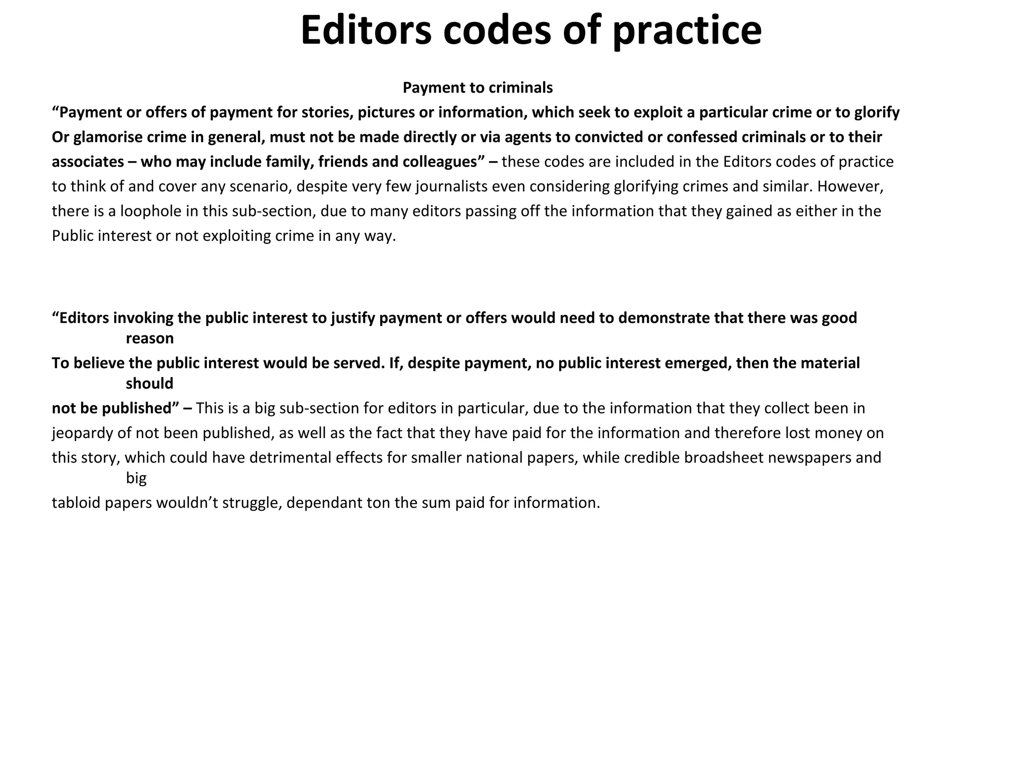 Editors codes of practice 
Payment to criminals 
“Payment or offers of payment for stories, pictures or information, which seek to exploit a particular crime or to glorify 
Or glamorise crime in general, must not be made directly or via agents to convicted or confessed criminals or to their 
associates – who may include family, friends and colleagues” – these codes are included in the Editors codes of practice 
to think of and cover any scenario, despite very few journalists even considering glorifying crimes and similar. However, 
there is a loophole in this sub-section, due to many editors passing off the information that they gained as either in the 
Public interest or not exploiting crime in any way. 
“Editors invoking the public interest to justify payment or offers would need to demonstrate that there was good 
reason 
To believe the public interest would be served. If, despite payment, no public interest emerged, then the material 
should 
not be published” – This is a big sub-section for editors in particular, due to the information that they collect been in 
jeopardy of not been published, as well as the fact that they have paid for the information and therefore lost money on 
this story, which could have detrimental effects for smaller national papers, while credible broadsheet newspapers and 
big 
tabloid papers wouldn’t struggle, dependant ton the sum paid for information. 
 