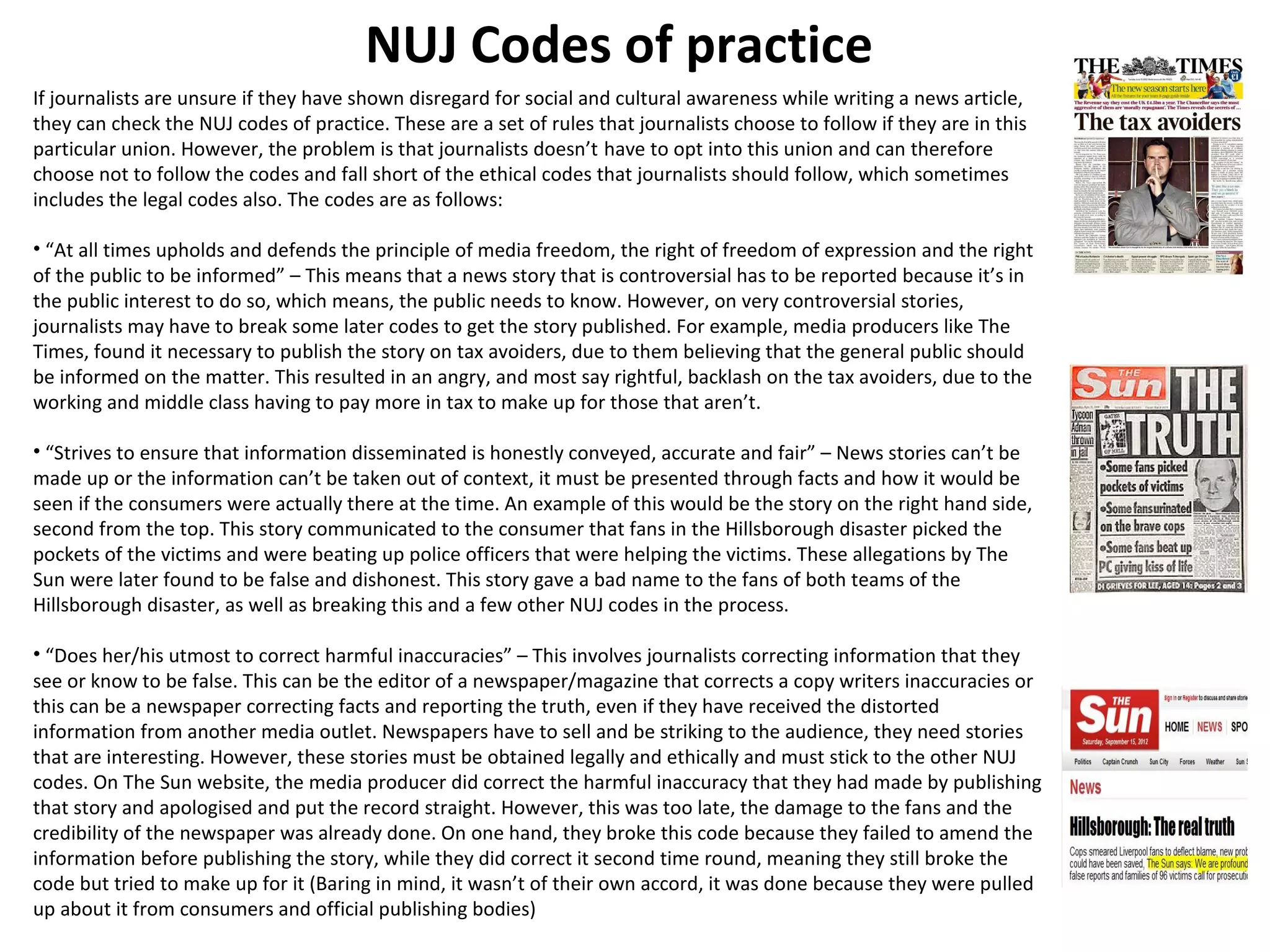 NUJ Codes of practice 
If journalists are unsure if they have shown disregard for social and cultural awareness while writing a news article, 
they can check the NUJ codes of practice. These are a set of rules that journalists choose to follow if they are in this 
particular union. However, the problem is that journalists doesn’t have to opt into this union and can therefore 
choose not to follow the codes and fall short of the ethical codes that journalists should follow, which sometimes 
includes the legal codes also. The codes are as follows: 
• “At all times upholds and defends the principle of media freedom, the right of freedom of expression and the right 
of the public to be informed” – This means that a news story that is controversial has to be reported because it’s in 
the public interest to do so, which means, the public needs to know. However, on very controversial stories, 
journalists may have to break some later codes to get the story published. For example, media producers like The 
Times, found it necessary to publish the story on tax avoiders, due to them believing that the general public should 
be informed on the matter. This resulted in an angry, and most say rightful, backlash on the tax avoiders, due to the 
working and middle class having to pay more in tax to make up for those that aren’t. 
• “Strives to ensure that information disseminated is honestly conveyed, accurate and fair” – News stories can’t be 
made up or the information can’t be taken out of context, it must be presented through facts and how it would be 
seen if the consumers were actually there at the time. An example of this would be the story on the right hand side, 
second from the top. This story communicated to the consumer that fans in the Hillsborough disaster picked the 
pockets of the victims and were beating up police officers that were helping the victims. These allegations by The 
Sun were later found to be false and dishonest. This story gave a bad name to the fans of both teams of the 
Hillsborough disaster, as well as breaking this and a few other NUJ codes in the process. 
• “Does her/his utmost to correct harmful inaccuracies” – This involves journalists correcting information that they 
see or know to be false. This can be the editor of a newspaper/magazine that corrects a copy writers inaccuracies or 
this can be a newspaper correcting facts and reporting the truth, even if they have received the distorted 
information from another media outlet. Newspapers have to sell and be striking to the audience, they need stories 
that are interesting. However, these stories must be obtained legally and ethically and must stick to the other NUJ 
codes. On The Sun website, the media producer did correct the harmful inaccuracy that they had made by publishing 
that story and apologised and put the record straight. However, this was too late, the damage to the fans and the 
credibility of the newspaper was already done. On one hand, they broke this code because they failed to amend the 
information before publishing the story, while they did correct it second time round, meaning they still broke the 
code but tried to make up for it (Baring in mind, it wasn’t of their own accord, it was done because they were pulled 
up about it from consumers and official publishing bodies) 
 
