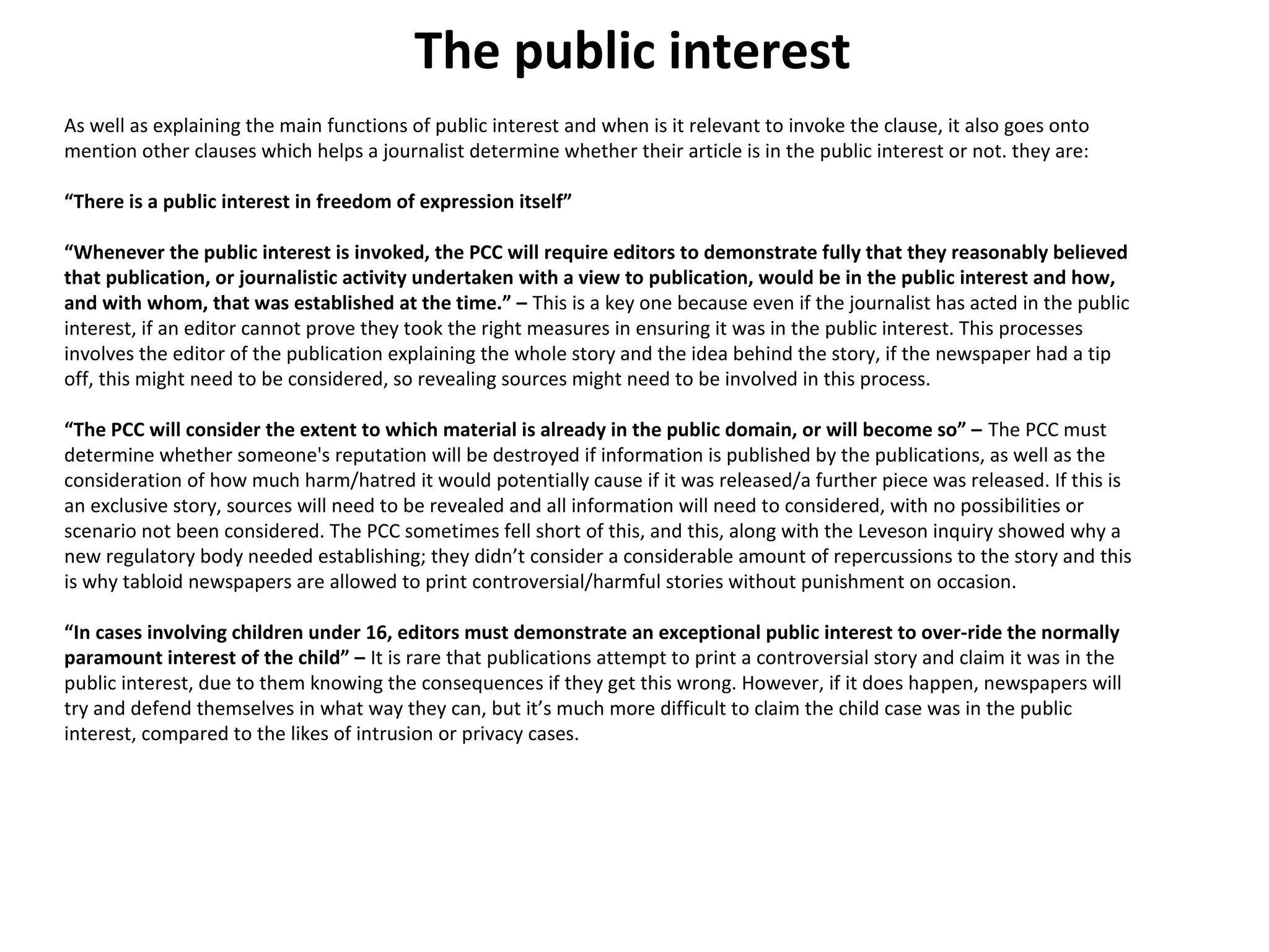 The public interest 
As well as explaining the main functions of public interest and when is it relevant to invoke the clause, it also goes onto 
mention other clauses which helps a journalist determine whether their article is in the public interest or not. they are: 
“There is a public interest in freedom of expression itself” 
“Whenever the public interest is invoked, the PCC will require editors to demonstrate fully that they reasonably believed 
that publication, or journalistic activity undertaken with a view to publication, would be in the public interest and how, 
and with whom, that was established at the time.” – This is a key one because even if the journalist has acted in the public 
interest, if an editor cannot prove they took the right measures in ensuring it was in the public interest. This processes 
involves the editor of the publication explaining the whole story and the idea behind the story, if the newspaper had a tip 
off, this might need to be considered, so revealing sources might need to be involved in this process. 
“The PCC will consider the extent to which material is already in the public domain, or will become so” – The PCC must 
determine whether someone's reputation will be destroyed if information is published by the publications, as well as the 
consideration of how much harm/hatred it would potentially cause if it was released/a further piece was released. If this is 
an exclusive story, sources will need to be revealed and all information will need to considered, with no possibilities or 
scenario not been considered. The PCC sometimes fell short of this, and this, along with the Leveson inquiry showed why a 
new regulatory body needed establishing; they didn’t consider a considerable amount of repercussions to the story and this 
is why tabloid newspapers are allowed to print controversial/harmful stories without punishment on occasion. 
“In cases involving children under 16, editors must demonstrate an exceptional public interest to over-ride the normally 
paramount interest of the child” – It is rare that publications attempt to print a controversial story and claim it was in the 
public interest, due to them knowing the consequences if they get this wrong. However, if it does happen, newspapers will 
try and defend themselves in what way they can, but it’s much more difficult to claim the child case was in the public 
interest, compared to the likes of intrusion or privacy cases. 
 