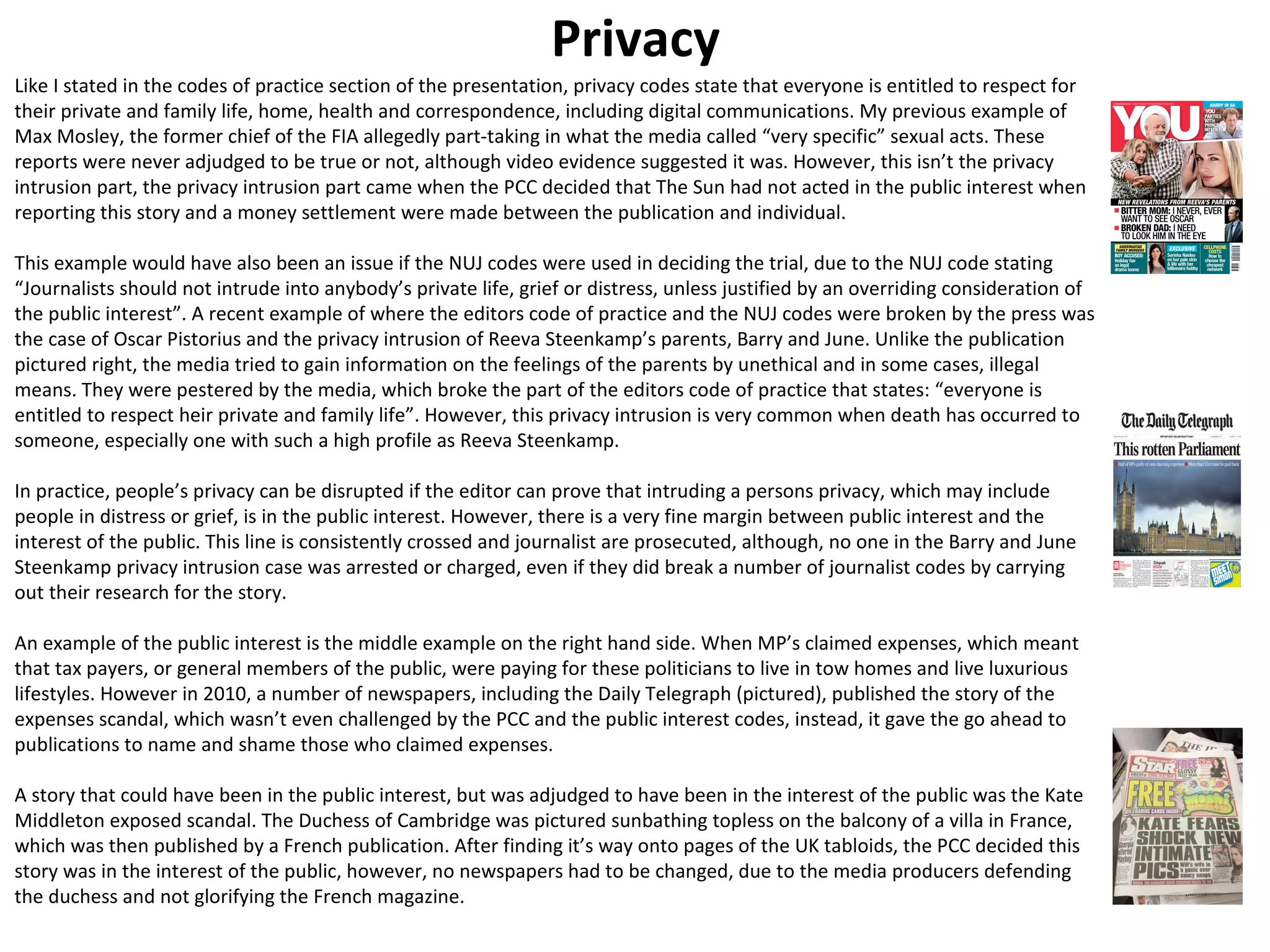 Privacy 
Like I stated in the codes of practice section of the presentation, privacy codes state that everyone is entitled to respect for 
their private and family life, home, health and correspondence, including digital communications. My previous example of 
Max Mosley, the former chief of the FIA allegedly part-taking in what the media called “very specific” sexual acts. These 
reports were never adjudged to be true or not, although video evidence suggested it was. However, this isn’t the privacy 
intrusion part, the privacy intrusion part came when the PCC decided that The Sun had not acted in the public interest when 
reporting this story and a money settlement were made between the publication and individual. 
This example would have also been an issue if the NUJ codes were used in deciding the trial, due to the NUJ code stating 
“Journalists should not intrude into anybody’s private life, grief or distress, unless justified by an overriding consideration of 
the public interest”. A recent example of where the editors code of practice and the NUJ codes were broken by the press was 
the case of Oscar Pistorius and the privacy intrusion of Reeva Steenkamp’s parents, Barry and June. Unlike the publication 
pictured right, the media tried to gain information on the feelings of the parents by unethical and in some cases, illegal 
means. They were pestered by the media, which broke the part of the editors code of practice that states: “everyone is 
entitled to respect heir private and family life”. However, this privacy intrusion is very common when death has occurred to 
someone, especially one with such a high profile as Reeva Steenkamp. 
In practice, people’s privacy can be disrupted if the editor can prove that intruding a persons privacy, which may include 
people in distress or grief, is in the public interest. However, there is a very fine margin between public interest and the 
interest of the public. This line is consistently crossed and journalist are prosecuted, although, no one in the Barry and June 
Steenkamp privacy intrusion case was arrested or charged, even if they did break a number of journalist codes by carrying 
out their research for the story. 
An example of the public interest is the middle example on the right hand side. When MP’s claimed expenses, which meant 
that tax payers, or general members of the public, were paying for these politicians to live in tow homes and live luxurious 
lifestyles. However in 2010, a number of newspapers, including the Daily Telegraph (pictured), published the story of the 
expenses scandal, which wasn’t even challenged by the PCC and the public interest codes, instead, it gave the go ahead to 
publications to name and shame those who claimed expenses. 
A story that could have been in the public interest, but was adjudged to have been in the interest of the public was the Kate 
Middleton exposed scandal. The Duchess of Cambridge was pictured sunbathing topless on the balcony of a villa in France, 
which was then published by a French publication. After finding it’s way onto pages of the UK tabloids, the PCC decided this 
story was in the interest of the public, however, no newspapers had to be changed, due to the media producers defending 
the duchess and not glorifying the French magazine. 
 