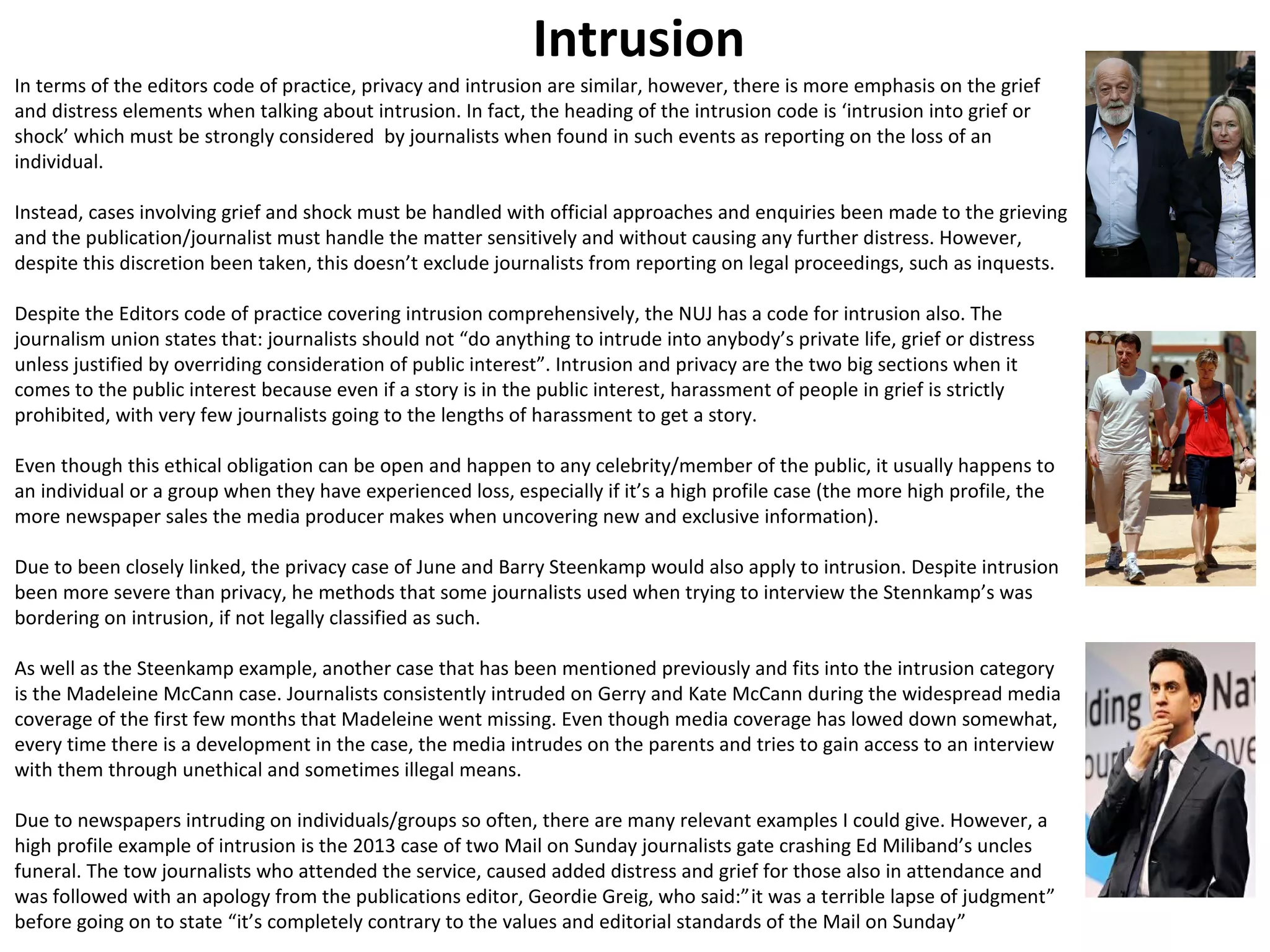 Intrusion 
In terms of the editors code of practice, privacy and intrusion are similar, however, there is more emphasis on the grief 
and distress elements when talking about intrusion. In fact, the heading of the intrusion code is ‘intrusion into grief or 
shock’ which must be strongly considered by journalists when found in such events as reporting on the loss of an 
individual. 
Instead, cases involving grief and shock must be handled with official approaches and enquiries been made to the grieving 
and the publication/journalist must handle the matter sensitively and without causing any further distress. However, 
despite this discretion been taken, this doesn’t exclude journalists from reporting on legal proceedings, such as inquests. 
Despite the Editors code of practice covering intrusion comprehensively, the NUJ has a code for intrusion also. The 
journalism union states that: journalists should not “do anything to intrude into anybody’s private life, grief or distress 
unless justified by overriding consideration of public interest”. Intrusion and privacy are the two big sections when it 
comes to the public interest because even if a story is in the public interest, harassment of people in grief is strictly 
prohibited, with very few journalists going to the lengths of harassment to get a story. 
Even though this ethical obligation can be open and happen to any celebrity/member of the public, it usually happens to 
an individual or a group when they have experienced loss, especially if it’s a high profile case (the more high profile, the 
more newspaper sales the media producer makes when uncovering new and exclusive information). 
Due to been closely linked, the privacy case of June and Barry Steenkamp would also apply to intrusion. Despite intrusion 
been more severe than privacy, he methods that some journalists used when trying to interview the Stennkamp’s was 
bordering on intrusion, if not legally classified as such. 
As well as the Steenkamp example, another case that has been mentioned previously and fits into the intrusion category 
is the Madeleine McCann case. Journalists consistently intruded on Gerry and Kate McCann during the widespread media 
coverage of the first few months that Madeleine went missing. Even though media coverage has lowed down somewhat, 
every time there is a development in the case, the media intrudes on the parents and tries to gain access to an interview 
with them through unethical and sometimes illegal means. 
Due to newspapers intruding on individuals/groups so often, there are many relevant examples I could give. However, a 
high profile example of intrusion is the 2013 case of two Mail on Sunday journalists gate crashing Ed Miliband’s uncles 
funeral. The tow journalists who attended the service, caused added distress and grief for those also in attendance and 
was followed with an apology from the publications editor, Geordie Greig, who said:”it was a terrible lapse of judgment” 
before going on to state “it’s completely contrary to the values and editorial standards of the Mail on Sunday” 
 