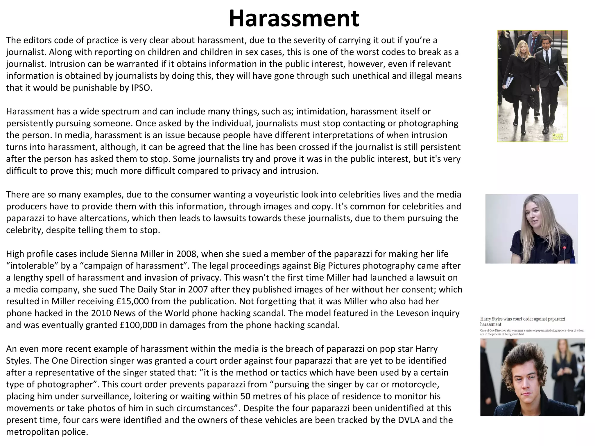 Harassment 
The editors code of practice is very clear about harassment, due to the severity of carrying it out if you’re a 
journalist. Along with reporting on children and children in sex cases, this is one of the worst codes to break as a 
journalist. Intrusion can be warranted if it obtains information in the public interest, however, even if relevant 
information is obtained by journalists by doing this, they will have gone through such unethical and illegal means 
that it would be punishable by IPSO. 
Harassment has a wide spectrum and can include many things, such as; intimidation, harassment itself or 
persistently pursuing someone. Once asked by the individual, journalists must stop contacting or photographing 
the person. In media, harassment is an issue because people have different interpretations of when intrusion 
turns into harassment, although, it can be agreed that the line has been crossed if the journalist is still persistent 
after the person has asked them to stop. Some journalists try and prove it was in the public interest, but it's very 
difficult to prove this; much more difficult compared to privacy and intrusion. 
There are so many examples, due to the consumer wanting a voyeuristic look into celebrities lives and the media 
producers have to provide them with this information, through images and copy. It’s common for celebrities and 
paparazzi to have altercations, which then leads to lawsuits towards these journalists, due to them pursuing the 
celebrity, despite telling them to stop. 
High profile cases include Sienna Miller in 2008, when she sued a member of the paparazzi for making her life 
“intolerable” by a “campaign of harassment”. The legal proceedings against Big Pictures photography came after 
a lengthy spell of harassment and invasion of privacy. This wasn’t the first time Miller had launched a lawsuit on 
a media company, she sued The Daily Star in 2007 after they published images of her without her consent; which 
resulted in Miller receiving £15,000 from the publication. Not forgetting that it was Miller who also had her 
phone hacked in the 2010 News of the World phone hacking scandal. The model featured in the Leveson inquiry 
and was eventually granted £100,000 in damages from the phone hacking scandal. 
An even more recent example of harassment within the media is the breach of paparazzi on pop star Harry 
Styles. The One Direction singer was granted a court order against four paparazzi that are yet to be identified 
after a representative of the singer stated that: “it is the method or tactics which have been used by a certain 
type of photographer”. This court order prevents paparazzi from “pursuing the singer by car or motorcycle, 
placing him under surveillance, loitering or waiting within 50 metres of his place of residence to monitor his 
movements or take photos of him in such circumstances”. Despite the four paparazzi been unidentified at this 
present time, four cars were identified and the owners of these vehicles are been tracked by the DVLA and the 
metropolitan police. 
