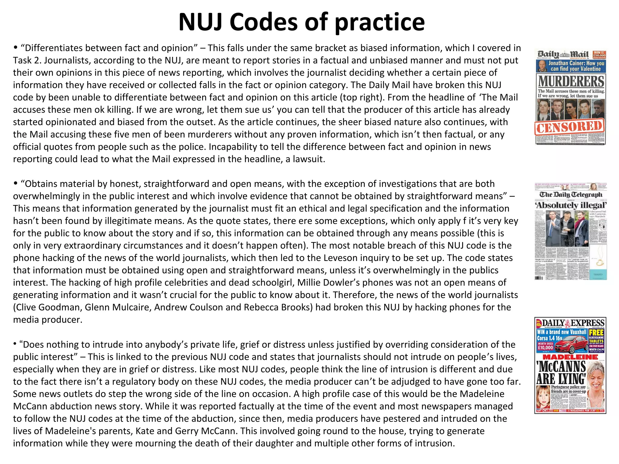 NUJ Codes of practice 
• “Differentiates between fact and opinion” – This falls under the same bracket as biased information, which I covered in 
Task 2. Journalists, according to the NUJ, are meant to report stories in a factual and unbiased manner and must not put 
their own opinions in this piece of news reporting, which involves the journalist deciding whether a certain piece of 
information they have received or collected falls in the fact or opinion category. The Daily Mail have broken this NUJ 
code by been unable to differentiate between fact and opinion on this article (top right). From the headline of ‘The Mail 
accuses these men ok killing. If we are wrong, let them sue us’ you can tell that the producer of this article has already 
started opinionated and biased from the outset. As the article continues, the sheer biased nature also continues, with 
the Mail accusing these five men of been murderers without any proven information, which isn’t then factual, or any 
official quotes from people such as the police. Incapability to tell the difference between fact and opinion in news 
reporting could lead to what the Mail expressed in the headline, a lawsuit. 
• “Obtains material by honest, straightforward and open means, with the exception of investigations that are both 
overwhelmingly in the public interest and which involve evidence that cannot be obtained by straightforward means” – 
This means that information generated by the journalist must fit an ethical and legal specification and the information 
hasn’t been found by illegitimate means. As the quote states, there ere some exceptions, which only apply f it’s very key 
for the public to know about the story and if so, this information can be obtained through any means possible (this is 
only in very extraordinary circumstances and it doesn’t happen often). The most notable breach of this NUJ code is the 
phone hacking of the news of the world journalists, which then led to the Leveson inquiry to be set up. The code states 
that information must be obtained using open and straightforward means, unless it’s overwhelmingly in the publics 
interest. The hacking of high profile celebrities and dead schoolgirl, Millie Dowler’s phones was not an open means of 
generating information and it wasn’t crucial for the public to know about it. Therefore, the news of the world journalists 
(Clive Goodman, Glenn Mulcaire, Andrew Coulson and Rebecca Brooks) had broken this NUJ by hacking phones for the 
media producer. 
• “Does nothing to intrude into anybody’s private life, grief or distress unless justified by overriding consideration of the 
public interest” – This is linked to the previous NUJ code and states that journalists should not intrude on people’s lives, 
especially when they are in grief or distress. Like most NUJ codes, people think the line of intrusion is different and due 
to the fact there isn’t a regulatory body on these NUJ codes, the media producer can’t be adjudged to have gone too far. 
Some news outlets do step the wrong side of the line on occasion. A high profile case of this would be the Madeleine 
McCann abduction news story. While it was reported factually at the time of the event and most newspapers managed 
to follow the NUJ codes at the time of the abduction, since then, media producers have pestered and intruded on the 
lives of Madeleine's parents, Kate and Gerry McCann. This involved going round to the house, trying to generate 
information while they were mourning the death of their daughter and multiple other forms of intrusion. 
 
