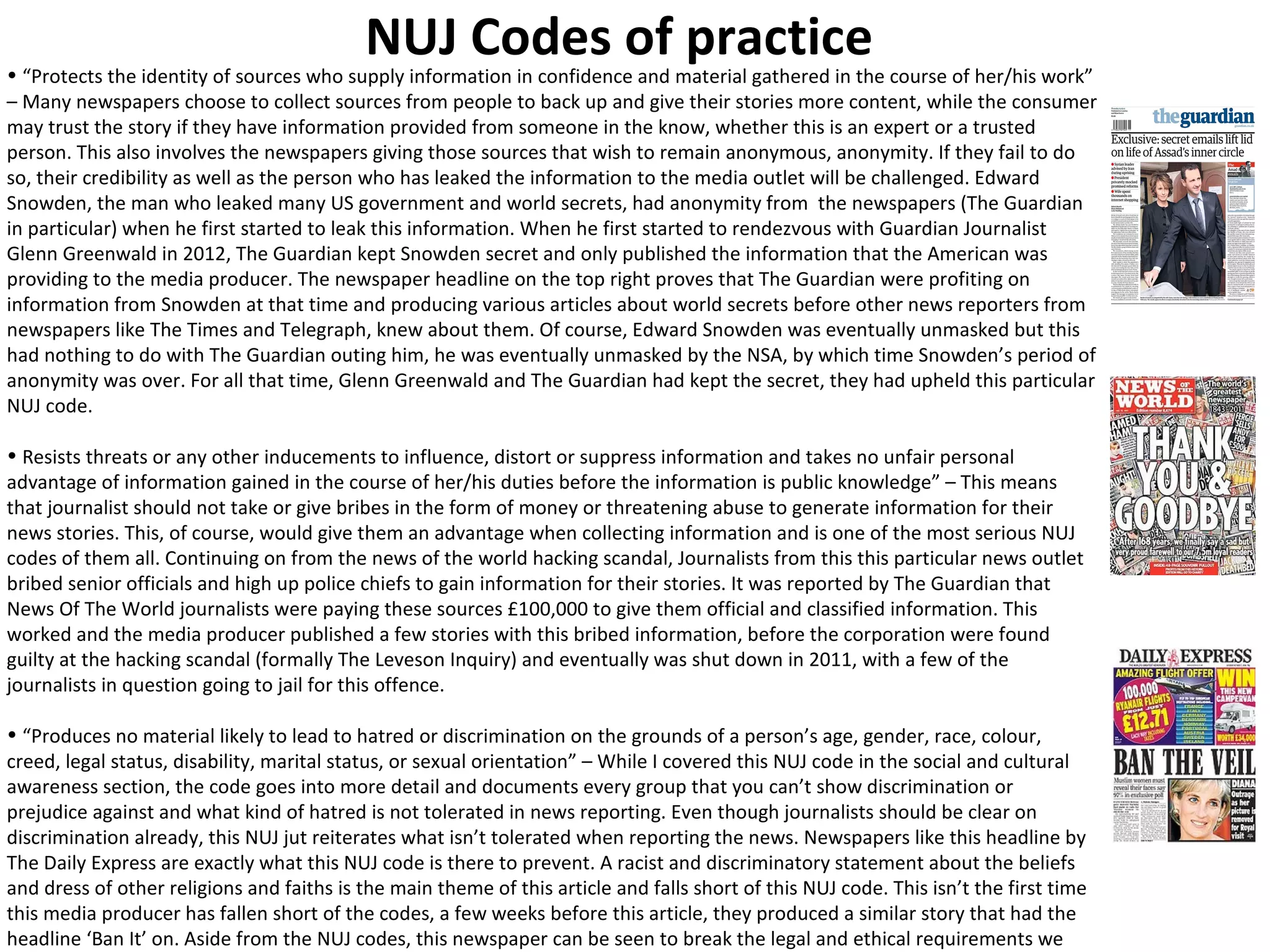 NUJ Codes of practice 
• “Protects the identity of sources who supply information in confidence and material gathered in the course of her/his work” 
– Many newspapers choose to collect sources from people to back up and give their stories more content, while the consumer 
may trust the story if they have information provided from someone in the know, whether this is an expert or a trusted 
person. This also involves the newspapers giving those sources that wish to remain anonymous, anonymity. If they fail to do 
so, their credibility as well as the person who has leaked the information to the media outlet will be challenged. Edward 
Snowden, the man who leaked many US government and world secrets, had anonymity from the newspapers (The Guardian 
in particular) when he first started to leak this information. When he first started to rendezvous with Guardian Journalist 
Glenn Greenwald in 2012, The Guardian kept Snowden secret and only published the information that the American was 
providing to the media producer. The newspaper headline on the top right proves that The Guardian were profiting on 
information from Snowden at that time and producing various articles about world secrets before other news reporters from 
newspapers like The Times and Telegraph, knew about them. Of course, Edward Snowden was eventually unmasked but this 
had nothing to do with The Guardian outing him, he was eventually unmasked by the NSA, by which time Snowden’s period of 
anonymity was over. For all that time, Glenn Greenwald and The Guardian had kept the secret, they had upheld this particular 
NUJ code. 
• Resists threats or any other inducements to influence, distort or suppress information and takes no unfair personal 
advantage of information gained in the course of her/his duties before the information is public knowledge” – This means 
that journalist should not take or give bribes in the form of money or threatening abuse to generate information for their 
news stories. This, of course, would give them an advantage when collecting information and is one of the most serious NUJ 
codes of them all. Continuing on from the news of the world hacking scandal, Journalists from this this particular news outlet 
bribed senior officials and high up police chiefs to gain information for their stories. It was reported by The Guardian that 
News Of The World journalists were paying these sources £100,000 to give them official and classified information. This 
worked and the media producer published a few stories with this bribed information, before the corporation were found 
guilty at the hacking scandal (formally The Leveson Inquiry) and eventually was shut down in 2011, with a few of the 
journalists in question going to jail for this offence. 
• “Produces no material likely to lead to hatred or discrimination on the grounds of a person’s age, gender, race, colour, 
creed, legal status, disability, marital status, or sexual orientation” – While I covered this NUJ code in the social and cultural 
awareness section, the code goes into more detail and documents every group that you can’t show discrimination or 
prejudice against and what kind of hatred is not tolerated in news reporting. Even though journalists should be clear on 
discrimination already, this NUJ jut reiterates what isn’t tolerated when reporting the news. Newspapers like this headline by 
The Daily Express are exactly what this NUJ code is there to prevent. A racist and discriminatory statement about the beliefs 
and dress of other religions and faiths is the main theme of this article and falls short of this NUJ code. This isn’t the first time 
this media producer has fallen short of the codes, a few weeks before this article, they produced a similar story that had the 
headline ‘Ban It’ on. Aside from the NUJ codes, this newspaper can be seen to break the legal and ethical requirements we 
expect from a media outlet in the UK. 
 