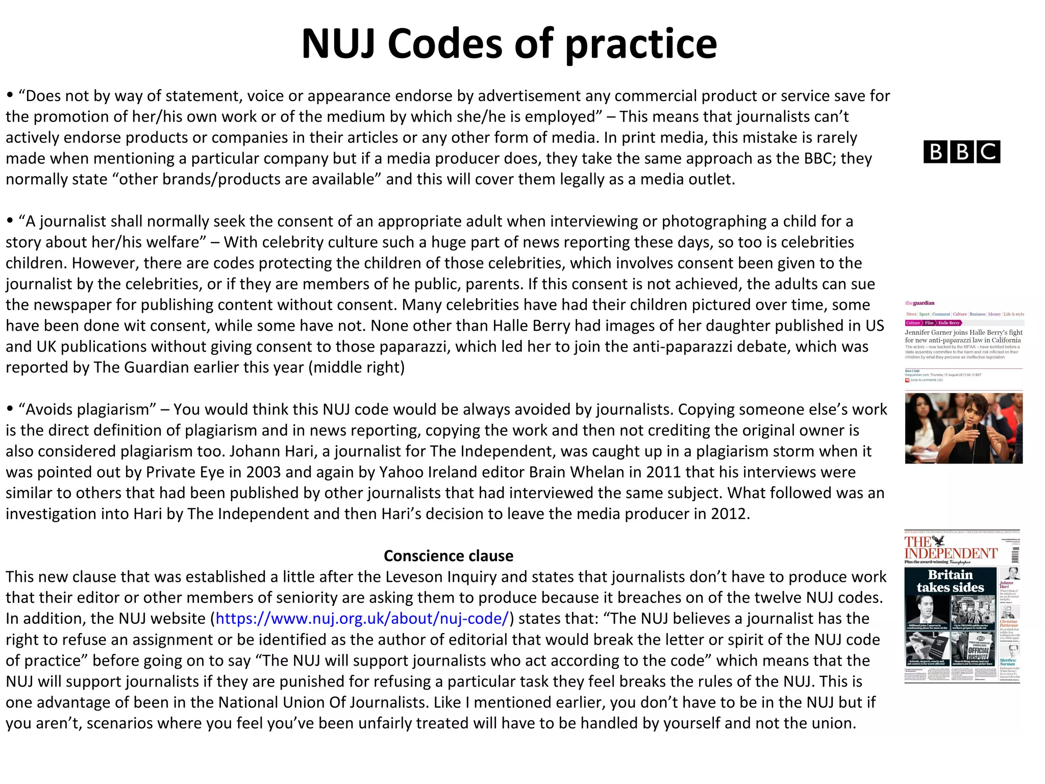 NUJ Codes of practice 
• “Does not by way of statement, voice or appearance endorse by advertisement any commercial product or service save for 
the promotion of her/his own work or of the medium by which she/he is employed” – This means that journalists can’t 
actively endorse products or companies in their articles or any other form of media. In print media, this mistake is rarely 
made when mentioning a particular company but if a media producer does, they take the same approach as the BBC; they 
normally state “other brands/products are available” and this will cover them legally as a media outlet. 
• “A journalist shall normally seek the consent of an appropriate adult when interviewing or photographing a child for a 
story about her/his welfare” – With celebrity culture such a huge part of news reporting these days, so too is celebrities 
children. However, there are codes protecting the children of those celebrities, which involves consent been given to the 
journalist by the celebrities, or if they are members of he public, parents. If this consent is not achieved, the adults can sue 
the newspaper for publishing content without consent. Many celebrities have had their children pictured over time, some 
have been done wit consent, while some have not. None other than Halle Berry had images of her daughter published in US 
and UK publications without giving consent to those paparazzi, which led her to join the anti-paparazzi debate, which was 
reported by The Guardian earlier this year (middle right) 
• “Avoids plagiarism” – You would think this NUJ code would be always avoided by journalists. Copying someone else’s work 
is the direct definition of plagiarism and in news reporting, copying the work and then not crediting the original owner is 
also considered plagiarism too. Johann Hari, a journalist for The Independent, was caught up in a plagiarism storm when it 
was pointed out by Private Eye in 2003 and again by Yahoo Ireland editor Brain Whelan in 2011 that his interviews were 
similar to others that had been published by other journalists that had interviewed the same subject. What followed was an 
investigation into Hari by The Independent and then Hari’s decision to leave the media producer in 2012. 
Conscience clause 
This new clause that was established a little after the Leveson Inquiry and states that journalists don’t have to produce work 
that their editor or other members of seniority are asking them to produce because it breaches on of the twelve NUJ codes. 
In addition, the NUJ website (https://www.nuj.org.uk/about/nuj-code/) states that: “The NUJ believes a journalist has the 
right to refuse an assignment or be identified as the author of editorial that would break the letter or spirit of the NUJ code 
of practice” before going on to say “The NUJ will support journalists who act according to the code” which means that the 
NUJ will support journalists if they are punished for refusing a particular task they feel breaks the rules of the NUJ. This is 
one advantage of been in the National Union Of Journalists. Like I mentioned earlier, you don’t have to be in the NUJ but if 
you aren’t, scenarios where you feel you’ve been unfairly treated will have to be handled by yourself and not the union. 
 