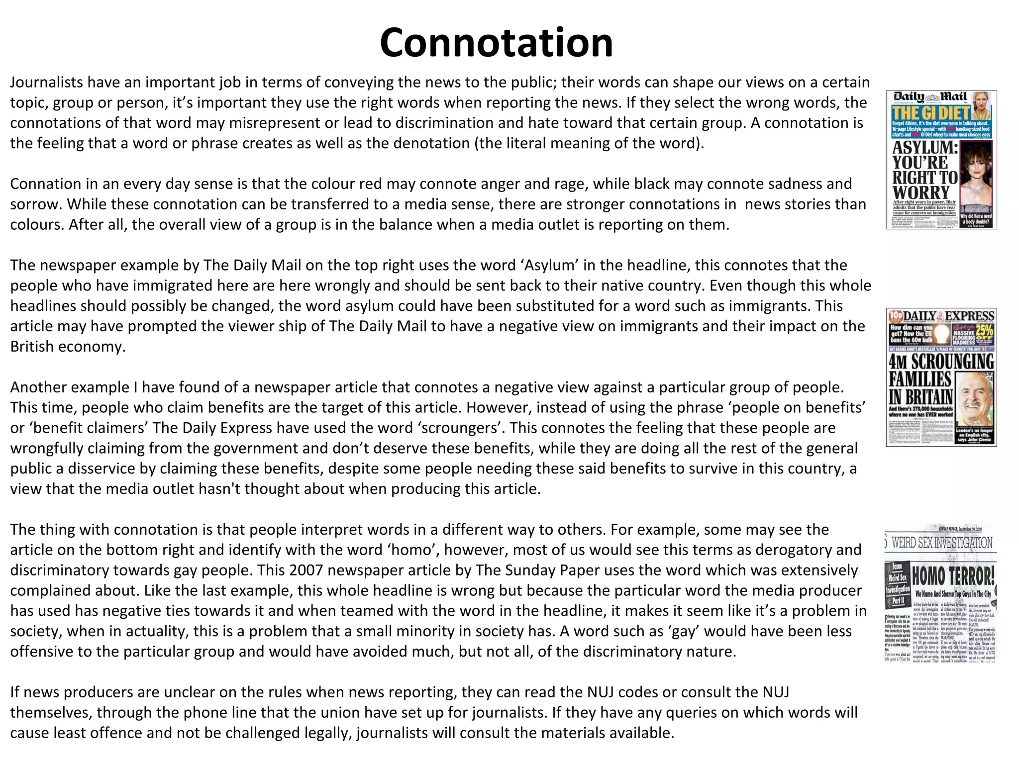Connotation 
Journalists have an important job in terms of conveying the news to the public; their words can shape our views on a certain 
topic, group or person, it’s important they use the right words when reporting the news. If they select the wrong words, the 
connotations of that word may misrepresent or lead to discrimination and hate toward that certain group. A connotation is 
the feeling that a word or phrase creates as well as the denotation (the literal meaning of the word). 
Connation in an every day sense is that the colour red may connote anger and rage, while black may connote sadness and 
sorrow. While these connotation can be transferred to a media sense, there are stronger connotations in news stories than 
colours. After all, the overall view of a group is in the balance when a media outlet is reporting on them. 
The newspaper example by The Daily Mail on the top right uses the word ‘Asylum’ in the headline, this connotes that the 
people who have immigrated here are here wrongly and should be sent back to their native country. Even though this whole 
headlines should possibly be changed, the word asylum could have been substituted for a word such as immigrants. This 
article may have prompted the viewer ship of The Daily Mail to have a negative view on immigrants and their impact on the 
British economy. 
Another example I have found of a newspaper article that connotes a negative view against a particular group of people. 
This time, people who claim benefits are the target of this article. However, instead of using the phrase ‘people on benefits’ 
or ‘benefit claimers’ The Daily Express have used the word ‘scroungers’. This connotes the feeling that these people are 
wrongfully claiming from the government and don’t deserve these benefits, while they are doing all the rest of the general 
public a disservice by claiming these benefits, despite some people needing these said benefits to survive in this country, a 
view that the media outlet hasn't thought about when producing this article. 
The thing with connotation is that people interpret words in a different way to others. For example, some may see the 
article on the bottom right and identify with the word ‘homo’, however, most of us would see this terms as derogatory and 
discriminatory towards gay people. This 2007 newspaper article by The Sunday Paper uses the word which was extensively 
complained about. Like the last example, this whole headline is wrong but because the particular word the media producer 
has used has negative ties towards it and when teamed with the word in the headline, it makes it seem like it’s a problem in 
society, when in actuality, this is a problem that a small minority in society has. A word such as ‘gay’ would have been less 
offensive to the particular group and would have avoided much, but not all, of the discriminatory nature. 
If news producers are unclear on the rules when news reporting, they can read the NUJ codes or consult the NUJ 
themselves, through the phone line that the union have set up for journalists. If they have any queries on which words will 
cause least offence and not be challenged legally, journalists will consult the materials available. 
 