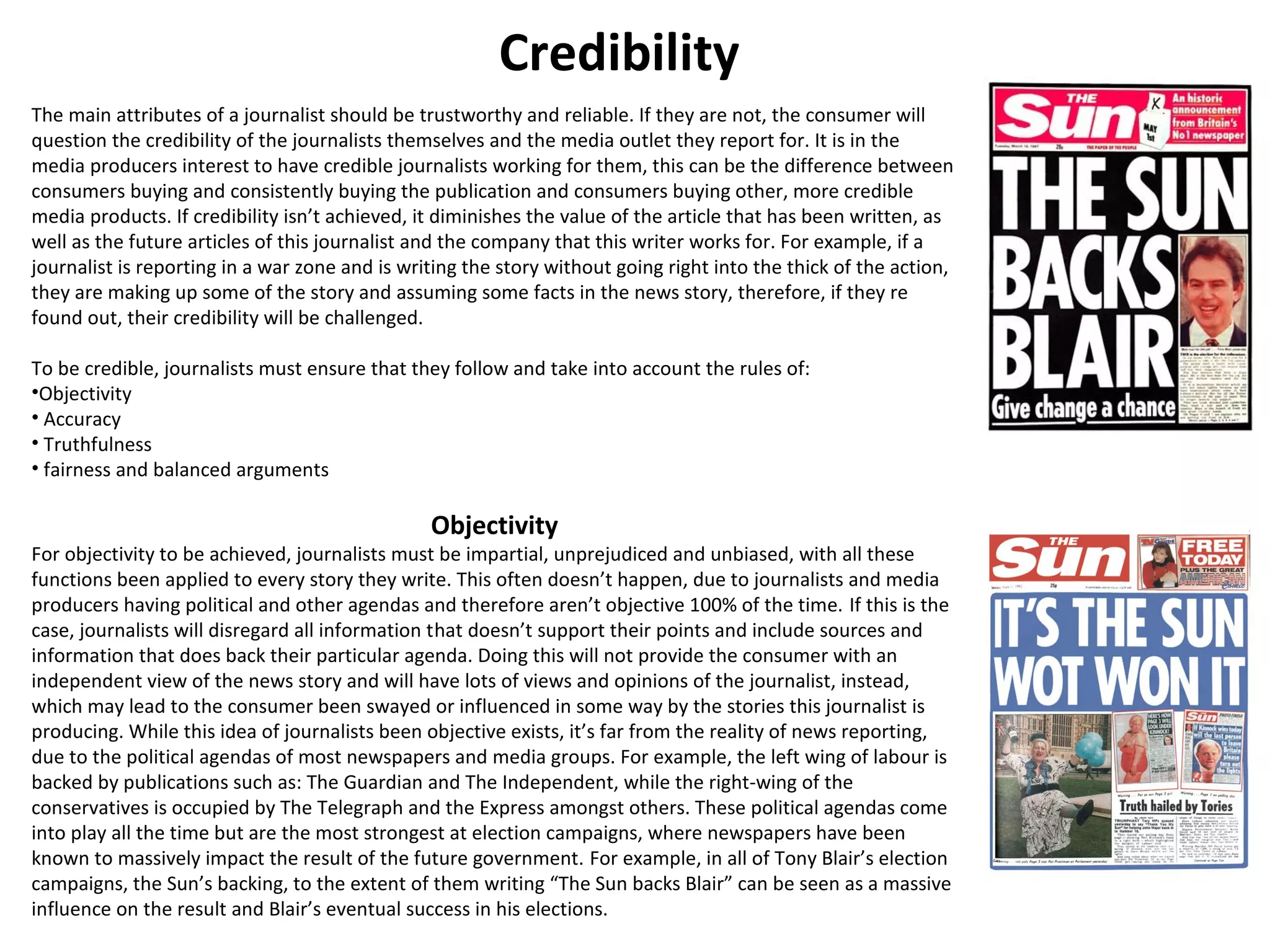 Credibility 
The main attributes of a journalist should be trustworthy and reliable. If they are not, the consumer will 
question the credibility of the journalists themselves and the media outlet they report for. It is in the 
media producers interest to have credible journalists working for them, this can be the difference between 
consumers buying and consistently buying the publication and consumers buying other, more credible 
media products. If credibility isn’t achieved, it diminishes the value of the article that has been written, as 
well as the future articles of this journalist and the company that this writer works for. For example, if a 
journalist is reporting in a war zone and is writing the story without going right into the thick of the action, 
they are making up some of the story and assuming some facts in the news story, therefore, if they re 
found out, their credibility will be challenged. 
To be credible, journalists must ensure that they follow and take into account the rules of: 
•Objectivity 
• Accuracy 
• Truthfulness 
• fairness and balanced arguments 
Objectivity 
For objectivity to be achieved, journalists must be impartial, unprejudiced and unbiased, with all these 
functions been applied to every story they write. This often doesn’t happen, due to journalists and media 
producers having political and other agendas and therefore aren’t objective 100% of the time. If this is the 
case, journalists will disregard all information that doesn’t support their points and include sources and 
information that does back their particular agenda. Doing this will not provide the consumer with an 
independent view of the news story and will have lots of views and opinions of the journalist, instead, 
which may lead to the consumer been swayed or influenced in some way by the stories this journalist is 
producing. While this idea of journalists been objective exists, it’s far from the reality of news reporting, 
due to the political agendas of most newspapers and media groups. For example, the left wing of labour is 
backed by publications such as: The Guardian and The Independent, while the right-wing of the 
conservatives is occupied by The Telegraph and the Express amongst others. These political agendas come 
into play all the time but are the most strongest at election campaigns, where newspapers have been 
known to massively impact the result of the future government. For example, in all of Tony Blair’s election 
campaigns, the Sun’s backing, to the extent of them writing “The Sun backs Blair” can be seen as a massive 
influence on the result and Blair’s eventual success in his elections. 
 