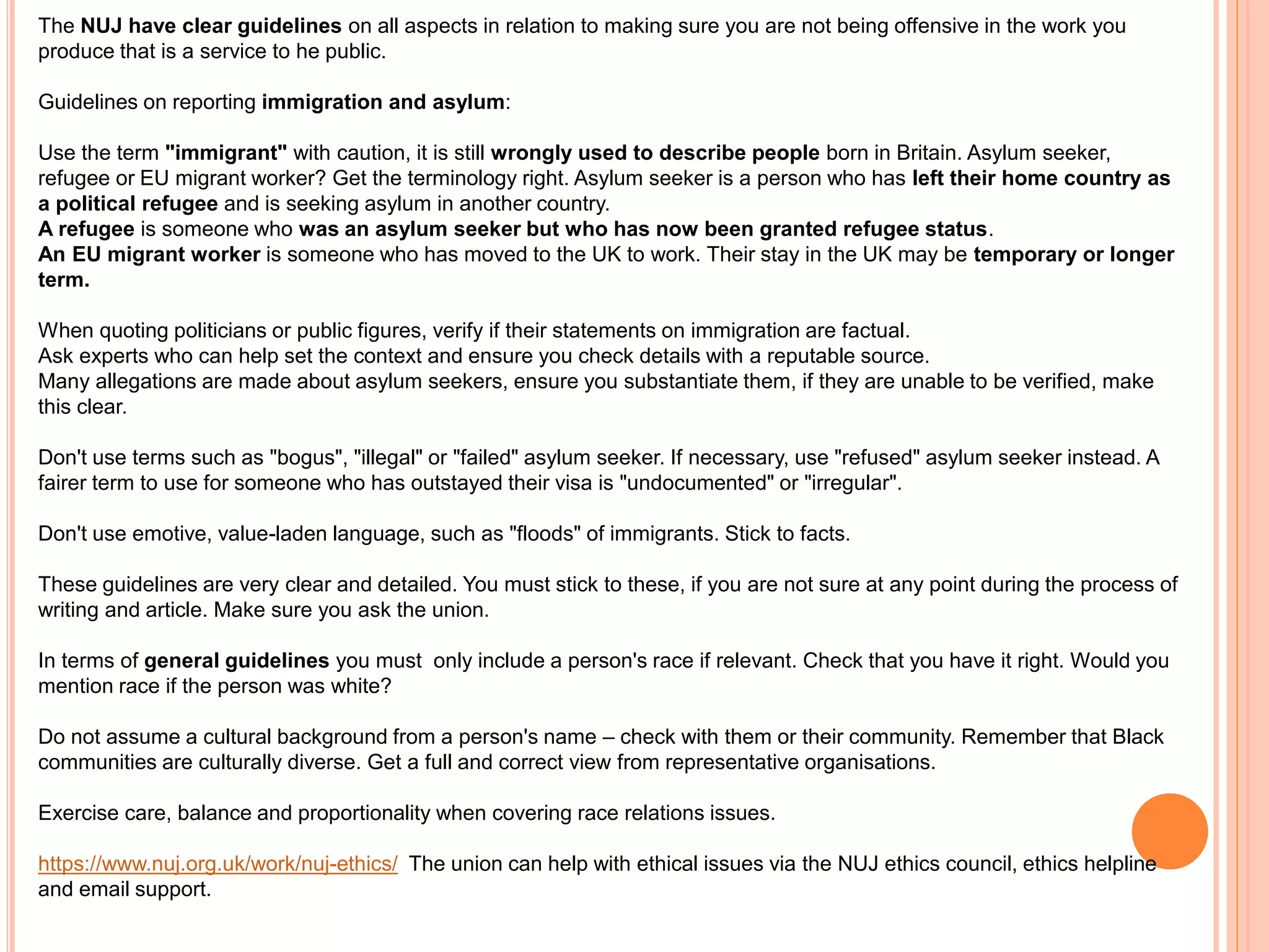 The NUJ have clear guidelines on all aspects in relation to making sure you are not being offensive in the work you 
produce that is a service to he public. 
Guidelines on reporting immigration and asylum: 
Use the term "immigrant" with caution, it is still wrongly used to describe people born in Britain. Asylum seeker, 
refugee or EU migrant worker? Get the terminology right. Asylum seeker is a person who has left their home country as 
a political refugee and is seeking asylum in another country. 
A refugee is someone who was an asylum seeker but who has now been granted refugee status. 
An EU migrant worker is someone who has moved to the UK to work. Their stay in the UK may be temporary or longer 
term. 
When quoting politicians or public figures, verify if their statements on immigration are factual. 
Ask experts who can help set the context and ensure you check details with a reputable source. 
Many allegations are made about asylum seekers, ensure you substantiate them, if they are unable to be verified, make 
this clear. 
Don't use terms such as "bogus", "illegal" or "failed" asylum seeker. If necessary, use "refused" asylum seeker instead. A 
fairer term to use for someone who has outstayed their visa is "undocumented" or "irregular". 
Don't use emotive, value-laden language, such as "floods" of immigrants. Stick to facts. 
These guidelines are very clear and detailed. You must stick to these, if you are not sure at any point during the process of 
writing and article. Make sure you ask the union. 
In terms of general guidelines you must only include a person's race if relevant. Check that you have it right. Would you 
mention race if the person was white? 
Do not assume a cultural background from a person's name – check with them or their community. Remember that Black 
communities are culturally diverse. Get a full and correct view from representative organisations. 
Exercise care, balance and proportionality when covering race relations issues. 
https://www.nuj.org.uk/work/nuj-ethics/ The union can help with ethical issues via the NUJ ethics council, ethics helpline 
and email support. 
 