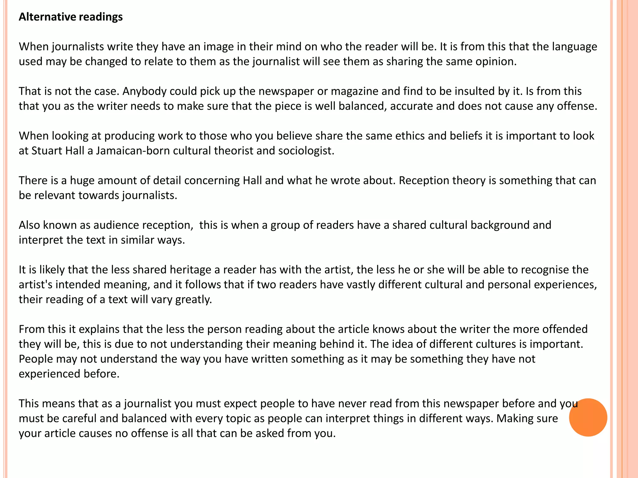 Alternative readings 
When journalists write they have an image in their mind on who the reader will be. It is from this that the language 
used may be changed to relate to them as the journalist will see them as sharing the same opinion. 
That is not the case. Anybody could pick up the newspaper or magazine and find to be insulted by it. Is from this 
that you as the writer needs to make sure that the piece is well balanced, accurate and does not cause any offense. 
When looking at producing work to those who you believe share the same ethics and beliefs it is important to look 
at Stuart Hall a Jamaican-born cultural theorist and sociologist. 
There is a huge amount of detail concerning Hall and what he wrote about. Reception theory is something that can 
be relevant towards journalists. 
Also known as audience reception, this is when a group of readers have a shared cultural background and 
interpret the text in similar ways. 
It is likely that the less shared heritage a reader has with the artist, the less he or she will be able to recognise the 
artist's intended meaning, and it follows that if two readers have vastly different cultural and personal experiences, 
their reading of a text will vary greatly. 
From this it explains that the less the person reading about the article knows about the writer the more offended 
they will be, this is due to not understanding their meaning behind it. The idea of different cultures is important. 
People may not understand the way you have written something as it may be something they have not 
experienced before. 
This means that as a journalist you must expect people to have never read from this newspaper before and you 
must be careful and balanced with every topic as people can interpret things in different ways. Making sure 
your article causes no offense is all that can be asked from you. 
 