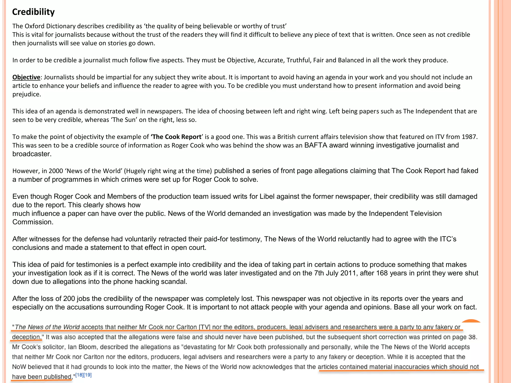Credibility 
The Oxford Dictionary describes credibility as ‘the quality of being believable or worthy of trust’ 
This is vital for journalists because without the trust of the readers they will find it difficult to believe any piece of text that is written. Once seen as not credible 
then journalists will see value on stories go down. 
In order to be credible a journalist much follow five aspects. They must be Objective, Accurate, Truthful, Fair and Balanced in all the work they produce. 
Objective: Journalists should be impartial for any subject they write about. It is important to avoid having an agenda in your work and you should not include an 
article to enhance your beliefs and influence the reader to agree with you. To be credible you must understand how to present information and avoid being 
prejudice. 
This idea of an agenda is demonstrated well in newspapers. The idea of choosing between left and right wing. Left being papers such as The Independent that are 
seen to be very credible, whereas ‘The Sun’ on the right, less so. 
To make the point of objectivity the example of ‘The Cook Report’ is a good one. This was a British current affairs television show that featured on ITV from 1987. 
This was seen to be a credible source of information as Roger Cook who was behind the show was an BAFTA award winning investigative journalist and 
broadcaster. 
However, in 2000 ‘News of the World’ (Hugely right wing at the time) published a series of front page allegations claiming that The Cook Report had faked 
a number of programmes in which crimes were set up for Roger Cook to solve. 
Even though Roger Cook and Members of the production team issued writs for Libel against the former newspaper, their credibility was still damaged 
due to the report. This clearly shows how 
much influence a paper can have over the public. News of the World demanded an investigation was made by the Independent Television 
Commission. 
After witnesses for the defense had voluntarily retracted their paid-for testimony, The News of the World reluctantly had to agree with the ITC’s 
conclusions and made a statement to that effect in open court. 
This idea of paid for testimonies is a perfect example into credibility and the idea of taking part in certain actions to produce something that makes 
your investigation look as if it is correct. The News of the world was later investigated and on the 7th July 2011, after 168 years in print they were shut 
down due to allegations into the phone hacking scandal. 
After the loss of 200 jobs the credibility of the newspaper was completely lost. This newspaper was not objective in its reports over the years and 
especially on the accusations surrounding Roger Cook. It is important to not attack people with your agenda and opinions. Base all your work on fact. 
 